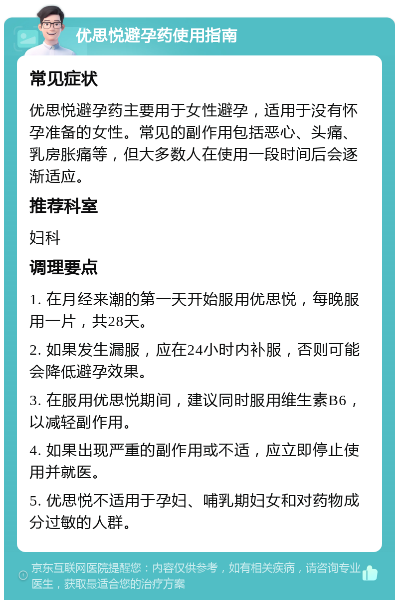 优思悦避孕药使用指南 常见症状 优思悦避孕药主要用于女性避孕，适用于没有怀孕准备的女性。常见的副作用包括恶心、头痛、乳房胀痛等，但大多数人在使用一段时间后会逐渐适应。 推荐科室 妇科 调理要点 1. 在月经来潮的第一天开始服用优思悦，每晚服用一片，共28天。 2. 如果发生漏服，应在24小时内补服，否则可能会降低避孕效果。 3. 在服用优思悦期间，建议同时服用维生素B6，以减轻副作用。 4. 如果出现严重的副作用或不适，应立即停止使用并就医。 5. 优思悦不适用于孕妇、哺乳期妇女和对药物成分过敏的人群。