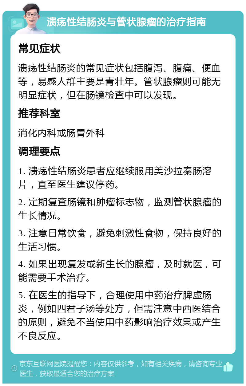 溃疡性结肠炎与管状腺瘤的治疗指南 常见症状 溃疡性结肠炎的常见症状包括腹泻、腹痛、便血等，易感人群主要是青壮年。管状腺瘤则可能无明显症状，但在肠镜检查中可以发现。 推荐科室 消化内科或肠胃外科 调理要点 1. 溃疡性结肠炎患者应继续服用美沙拉秦肠溶片，直至医生建议停药。 2. 定期复查肠镜和肿瘤标志物，监测管状腺瘤的生长情况。 3. 注意日常饮食，避免刺激性食物，保持良好的生活习惯。 4. 如果出现复发或新生长的腺瘤，及时就医，可能需要手术治疗。 5. 在医生的指导下，合理使用中药治疗脾虚肠炎，例如四君子汤等处方，但需注意中西医结合的原则，避免不当使用中药影响治疗效果或产生不良反应。