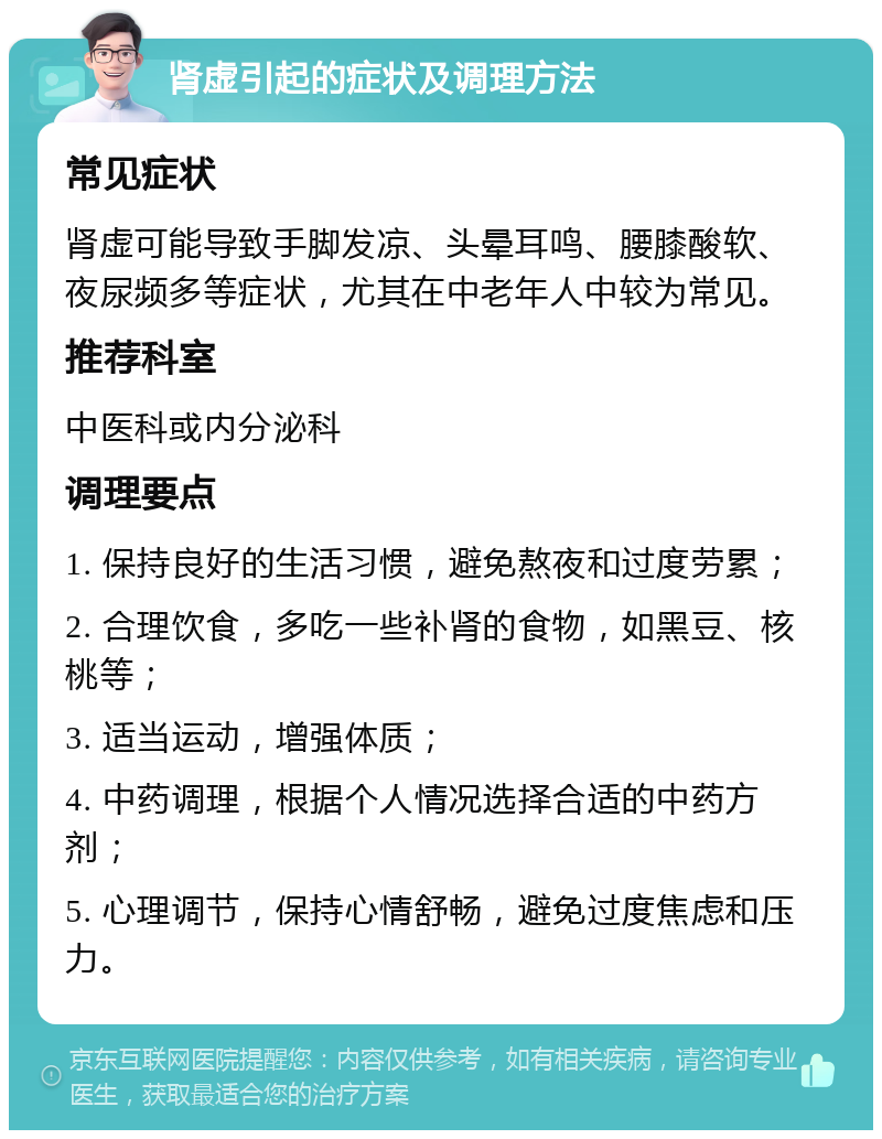 肾虚引起的症状及调理方法 常见症状 肾虚可能导致手脚发凉、头晕耳鸣、腰膝酸软、夜尿频多等症状，尤其在中老年人中较为常见。 推荐科室 中医科或内分泌科 调理要点 1. 保持良好的生活习惯，避免熬夜和过度劳累； 2. 合理饮食，多吃一些补肾的食物，如黑豆、核桃等； 3. 适当运动，增强体质； 4. 中药调理，根据个人情况选择合适的中药方剂； 5. 心理调节，保持心情舒畅，避免过度焦虑和压力。