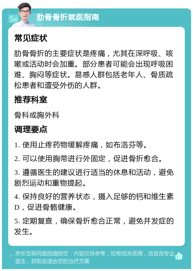 肋骨骨折就医指南 常见症状 肋骨骨折的主要症状是疼痛，尤其在深呼吸、咳嗽或活动时会加重。部分患者可能会出现呼吸困难、胸闷等症状。易感人群包括老年人、骨质疏松患者和遭受外伤的人群。 推荐科室 骨科或胸外科 调理要点 1. 使用止疼药物缓解疼痛，如布洛芬等。 2. 可以使用胸带进行外固定，促进骨折愈合。 3. 遵循医生的建议进行适当的休息和活动，避免剧烈运动和重物提起。 4. 保持良好的营养状态，摄入足够的钙和维生素D，促进骨骼健康。 5. 定期复查，确保骨折愈合正常，避免并发症的发生。