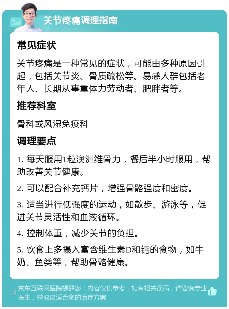 关节疼痛调理指南 常见症状 关节疼痛是一种常见的症状，可能由多种原因引起，包括关节炎、骨质疏松等。易感人群包括老年人、长期从事重体力劳动者、肥胖者等。 推荐科室 骨科或风湿免疫科 调理要点 1. 每天服用1粒澳洲维骨力，餐后半小时服用，帮助改善关节健康。 2. 可以配合补充钙片，增强骨骼强度和密度。 3. 适当进行低强度的运动，如散步、游泳等，促进关节灵活性和血液循环。 4. 控制体重，减少关节的负担。 5. 饮食上多摄入富含维生素D和钙的食物，如牛奶、鱼类等，帮助骨骼健康。