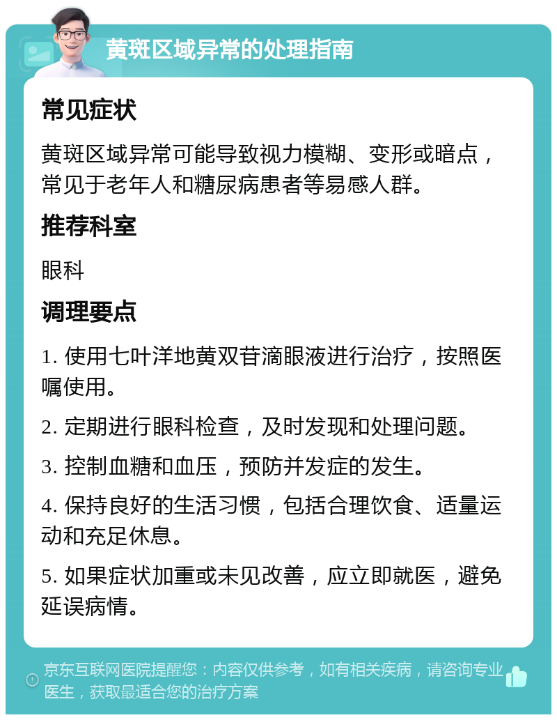 黄斑区域异常的处理指南 常见症状 黄斑区域异常可能导致视力模糊、变形或暗点，常见于老年人和糖尿病患者等易感人群。 推荐科室 眼科 调理要点 1. 使用七叶洋地黄双苷滴眼液进行治疗，按照医嘱使用。 2. 定期进行眼科检查，及时发现和处理问题。 3. 控制血糖和血压，预防并发症的发生。 4. 保持良好的生活习惯，包括合理饮食、适量运动和充足休息。 5. 如果症状加重或未见改善，应立即就医，避免延误病情。