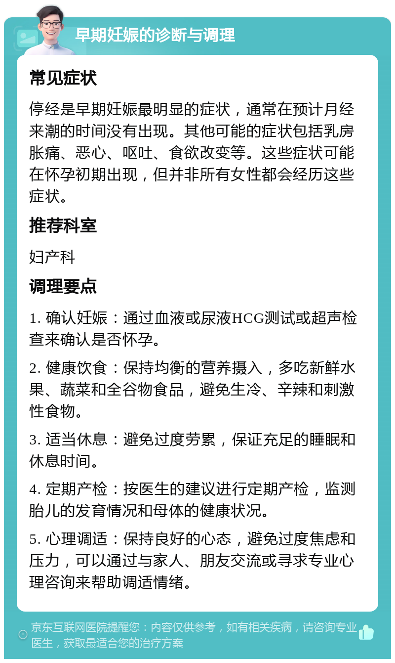 早期妊娠的诊断与调理 常见症状 停经是早期妊娠最明显的症状，通常在预计月经来潮的时间没有出现。其他可能的症状包括乳房胀痛、恶心、呕吐、食欲改变等。这些症状可能在怀孕初期出现，但并非所有女性都会经历这些症状。 推荐科室 妇产科 调理要点 1. 确认妊娠：通过血液或尿液HCG测试或超声检查来确认是否怀孕。 2. 健康饮食：保持均衡的营养摄入，多吃新鲜水果、蔬菜和全谷物食品，避免生冷、辛辣和刺激性食物。 3. 适当休息：避免过度劳累，保证充足的睡眠和休息时间。 4. 定期产检：按医生的建议进行定期产检，监测胎儿的发育情况和母体的健康状况。 5. 心理调适：保持良好的心态，避免过度焦虑和压力，可以通过与家人、朋友交流或寻求专业心理咨询来帮助调适情绪。