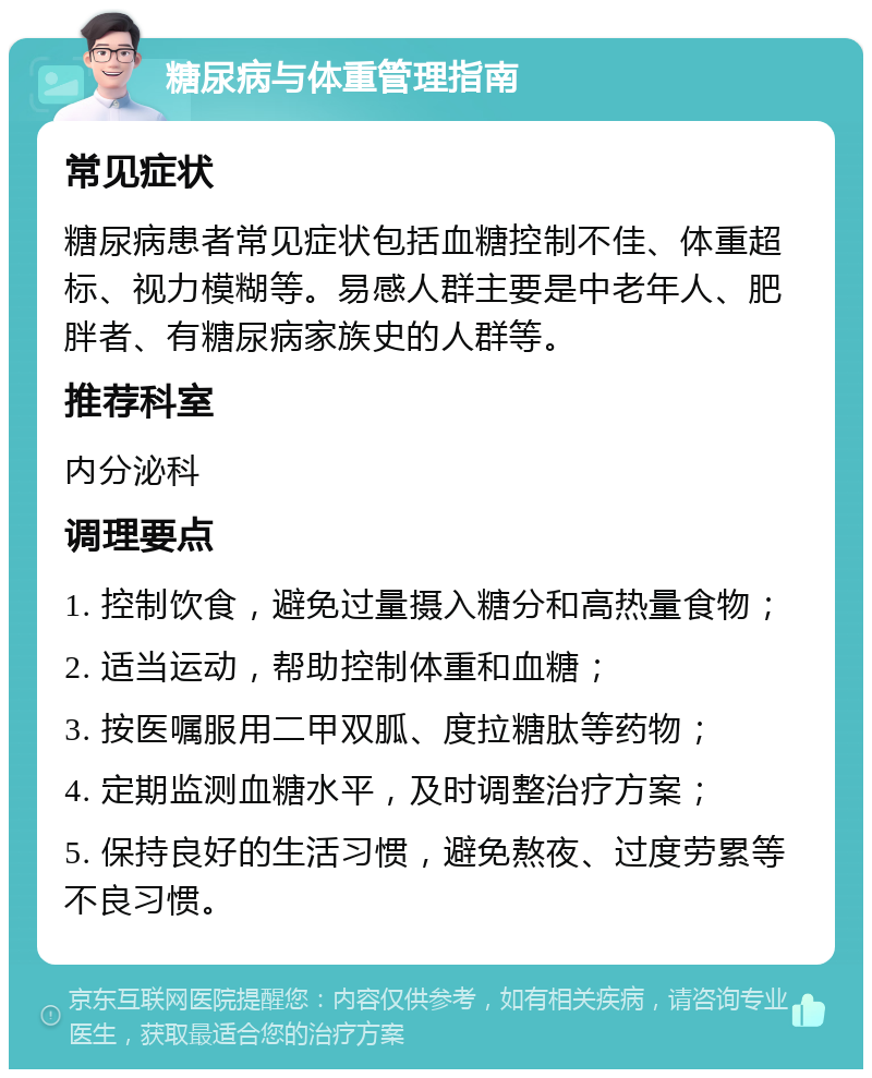 糖尿病与体重管理指南 常见症状 糖尿病患者常见症状包括血糖控制不佳、体重超标、视力模糊等。易感人群主要是中老年人、肥胖者、有糖尿病家族史的人群等。 推荐科室 内分泌科 调理要点 1. 控制饮食，避免过量摄入糖分和高热量食物； 2. 适当运动，帮助控制体重和血糖； 3. 按医嘱服用二甲双胍、度拉糖肽等药物； 4. 定期监测血糖水平，及时调整治疗方案； 5. 保持良好的生活习惯，避免熬夜、过度劳累等不良习惯。