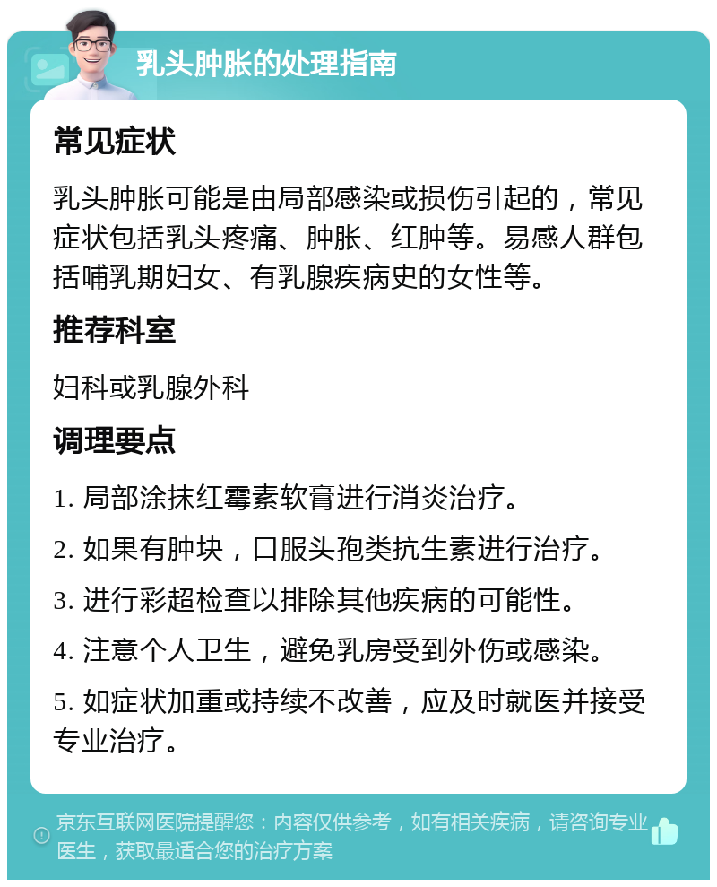 乳头肿胀的处理指南 常见症状 乳头肿胀可能是由局部感染或损伤引起的，常见症状包括乳头疼痛、肿胀、红肿等。易感人群包括哺乳期妇女、有乳腺疾病史的女性等。 推荐科室 妇科或乳腺外科 调理要点 1. 局部涂抹红霉素软膏进行消炎治疗。 2. 如果有肿块，口服头孢类抗生素进行治疗。 3. 进行彩超检查以排除其他疾病的可能性。 4. 注意个人卫生，避免乳房受到外伤或感染。 5. 如症状加重或持续不改善，应及时就医并接受专业治疗。