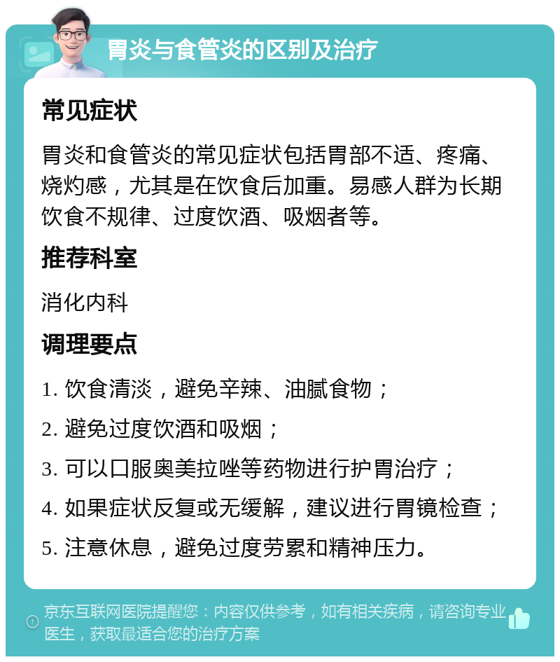 胃炎与食管炎的区别及治疗 常见症状 胃炎和食管炎的常见症状包括胃部不适、疼痛、烧灼感，尤其是在饮食后加重。易感人群为长期饮食不规律、过度饮酒、吸烟者等。 推荐科室 消化内科 调理要点 1. 饮食清淡，避免辛辣、油腻食物； 2. 避免过度饮酒和吸烟； 3. 可以口服奥美拉唑等药物进行护胃治疗； 4. 如果症状反复或无缓解，建议进行胃镜检查； 5. 注意休息，避免过度劳累和精神压力。