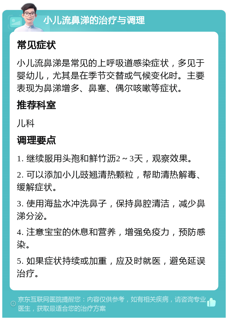 小儿流鼻涕的治疗与调理 常见症状 小儿流鼻涕是常见的上呼吸道感染症状，多见于婴幼儿，尤其是在季节交替或气候变化时。主要表现为鼻涕增多、鼻塞、偶尔咳嗽等症状。 推荐科室 儿科 调理要点 1. 继续服用头孢和鲜竹沥2～3天，观察效果。 2. 可以添加小儿豉翘清热颗粒，帮助清热解毒、缓解症状。 3. 使用海盐水冲洗鼻子，保持鼻腔清洁，减少鼻涕分泌。 4. 注意宝宝的休息和营养，增强免疫力，预防感染。 5. 如果症状持续或加重，应及时就医，避免延误治疗。