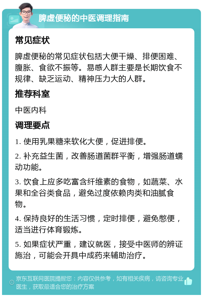 脾虚便秘的中医调理指南 常见症状 脾虚便秘的常见症状包括大便干燥、排便困难、腹胀、食欲不振等。易感人群主要是长期饮食不规律、缺乏运动、精神压力大的人群。 推荐科室 中医内科 调理要点 1. 使用乳果糖来软化大便，促进排便。 2. 补充益生菌，改善肠道菌群平衡，增强肠道蠕动功能。 3. 饮食上应多吃富含纤维素的食物，如蔬菜、水果和全谷类食品，避免过度依赖肉类和油腻食物。 4. 保持良好的生活习惯，定时排便，避免憋便，适当进行体育锻炼。 5. 如果症状严重，建议就医，接受中医师的辨证施治，可能会开具中成药来辅助治疗。