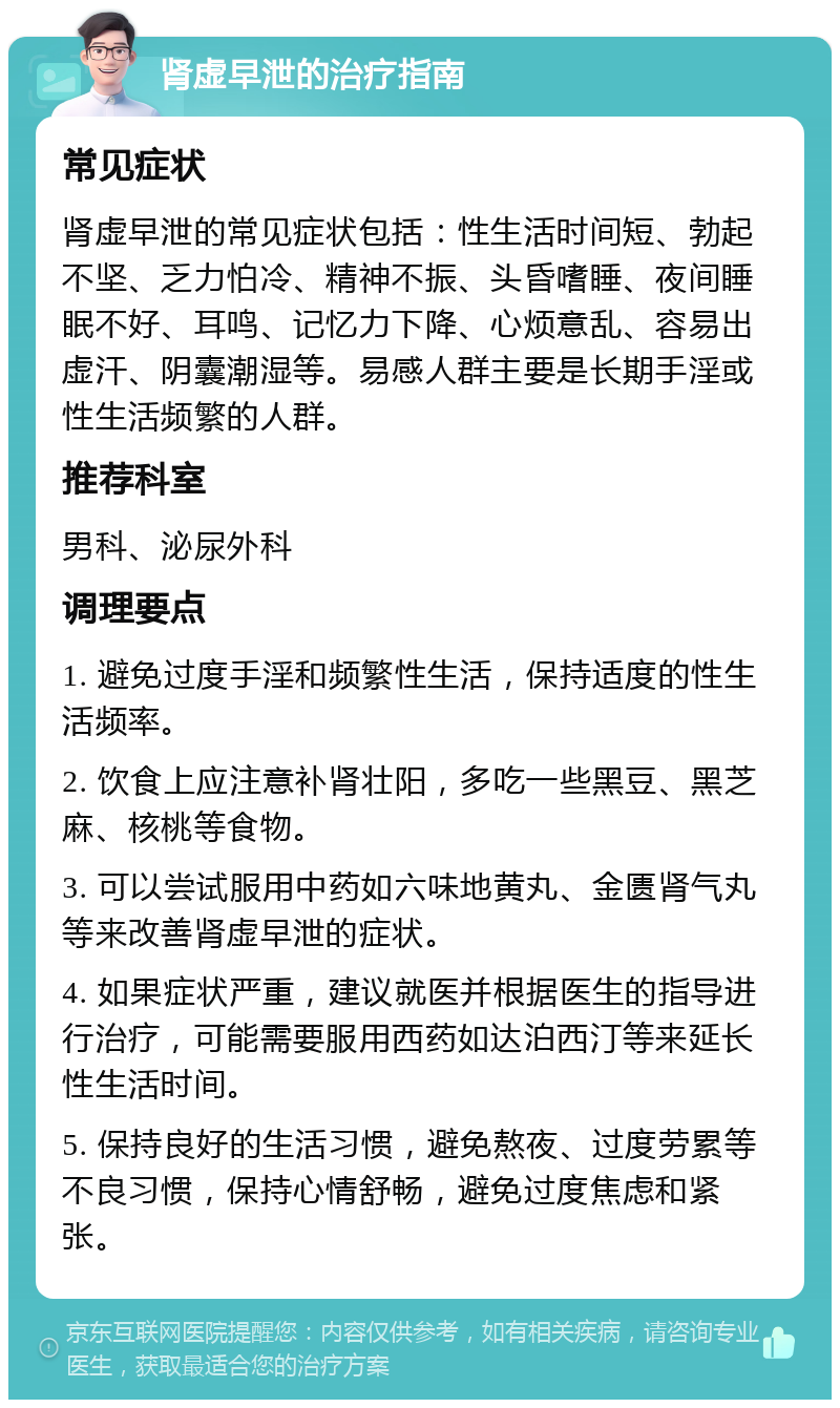 肾虚早泄的治疗指南 常见症状 肾虚早泄的常见症状包括：性生活时间短、勃起不坚、乏力怕冷、精神不振、头昏嗜睡、夜间睡眠不好、耳鸣、记忆力下降、心烦意乱、容易出虚汗、阴囊潮湿等。易感人群主要是长期手淫或性生活频繁的人群。 推荐科室 男科、泌尿外科 调理要点 1. 避免过度手淫和频繁性生活，保持适度的性生活频率。 2. 饮食上应注意补肾壮阳，多吃一些黑豆、黑芝麻、核桃等食物。 3. 可以尝试服用中药如六味地黄丸、金匮肾气丸等来改善肾虚早泄的症状。 4. 如果症状严重，建议就医并根据医生的指导进行治疗，可能需要服用西药如达泊西汀等来延长性生活时间。 5. 保持良好的生活习惯，避免熬夜、过度劳累等不良习惯，保持心情舒畅，避免过度焦虑和紧张。