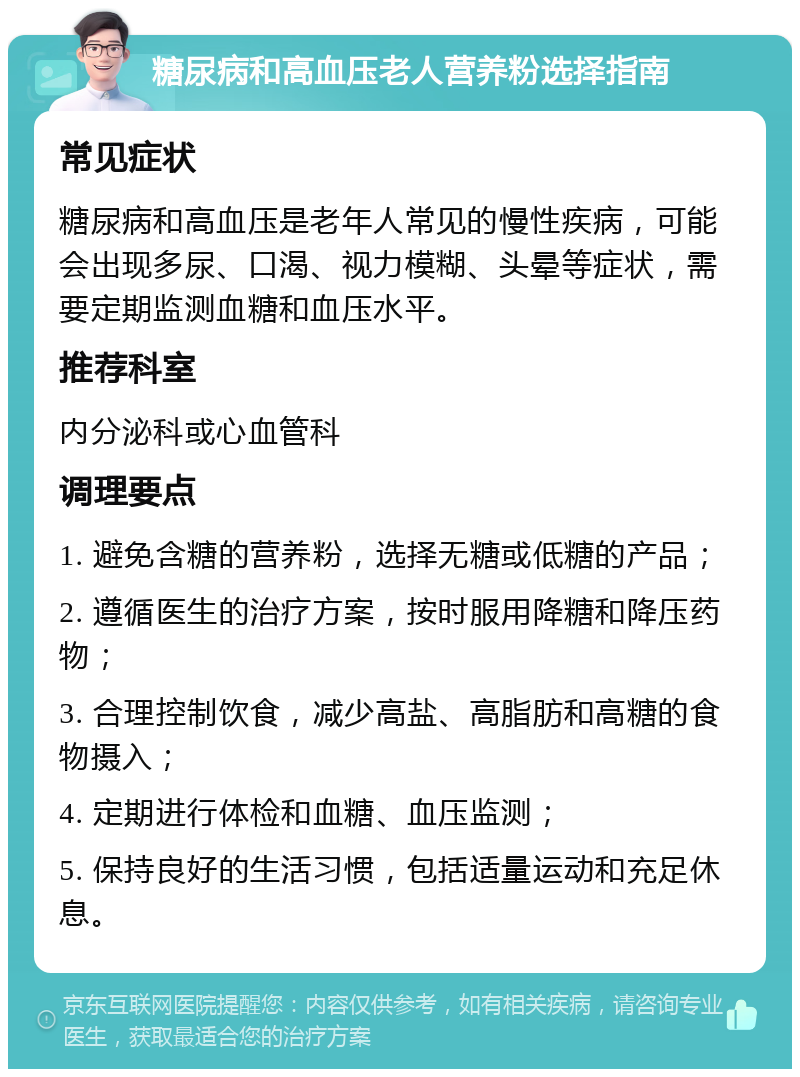 糖尿病和高血压老人营养粉选择指南 常见症状 糖尿病和高血压是老年人常见的慢性疾病，可能会出现多尿、口渴、视力模糊、头晕等症状，需要定期监测血糖和血压水平。 推荐科室 内分泌科或心血管科 调理要点 1. 避免含糖的营养粉，选择无糖或低糖的产品； 2. 遵循医生的治疗方案，按时服用降糖和降压药物； 3. 合理控制饮食，减少高盐、高脂肪和高糖的食物摄入； 4. 定期进行体检和血糖、血压监测； 5. 保持良好的生活习惯，包括适量运动和充足休息。