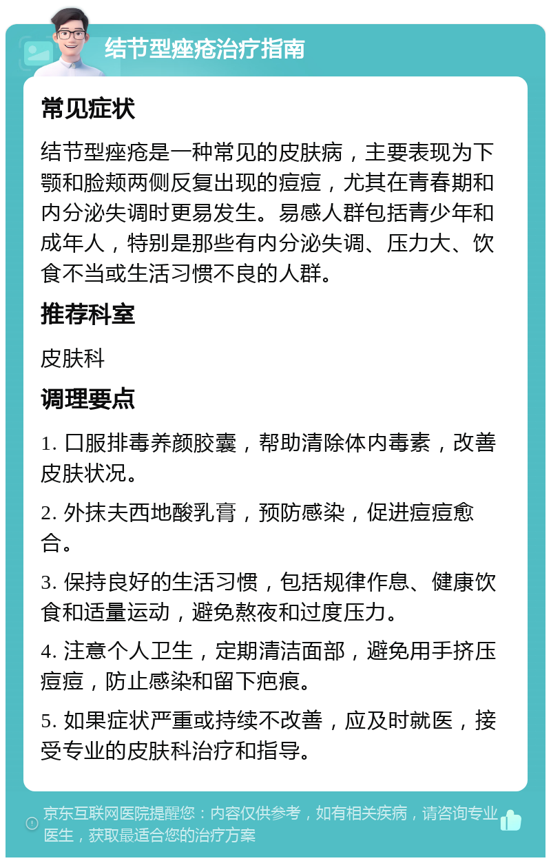 结节型痤疮治疗指南 常见症状 结节型痤疮是一种常见的皮肤病，主要表现为下颚和脸颊两侧反复出现的痘痘，尤其在青春期和内分泌失调时更易发生。易感人群包括青少年和成年人，特别是那些有内分泌失调、压力大、饮食不当或生活习惯不良的人群。 推荐科室 皮肤科 调理要点 1. 口服排毒养颜胶囊，帮助清除体内毒素，改善皮肤状况。 2. 外抹夫西地酸乳膏，预防感染，促进痘痘愈合。 3. 保持良好的生活习惯，包括规律作息、健康饮食和适量运动，避免熬夜和过度压力。 4. 注意个人卫生，定期清洁面部，避免用手挤压痘痘，防止感染和留下疤痕。 5. 如果症状严重或持续不改善，应及时就医，接受专业的皮肤科治疗和指导。