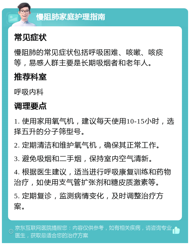 慢阻肺家庭护理指南 常见症状 慢阻肺的常见症状包括呼吸困难、咳嗽、咳痰等，易感人群主要是长期吸烟者和老年人。 推荐科室 呼吸内科 调理要点 1. 使用家用氧气机，建议每天使用10-15小时，选择五升的分子筛型号。 2. 定期清洁和维护氧气机，确保其正常工作。 3. 避免吸烟和二手烟，保持室内空气清新。 4. 根据医生建议，适当进行呼吸康复训练和药物治疗，如使用支气管扩张剂和糖皮质激素等。 5. 定期复诊，监测病情变化，及时调整治疗方案。