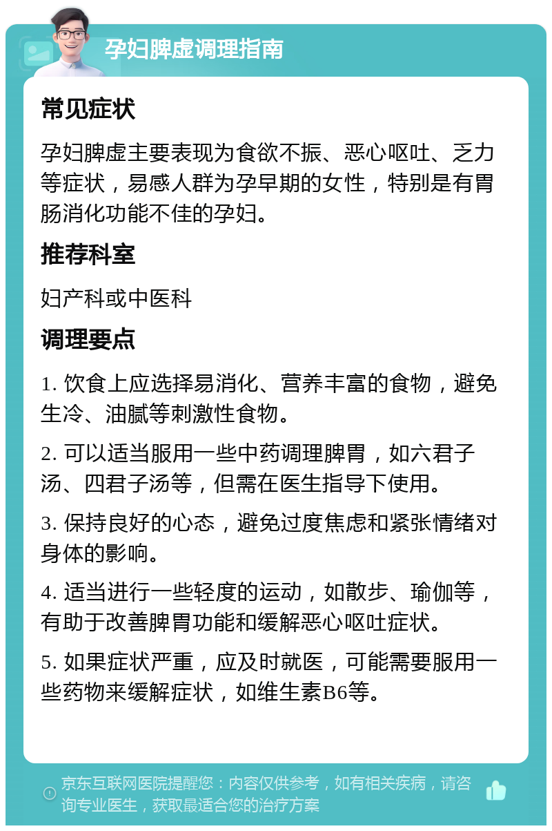 孕妇脾虚调理指南 常见症状 孕妇脾虚主要表现为食欲不振、恶心呕吐、乏力等症状，易感人群为孕早期的女性，特别是有胃肠消化功能不佳的孕妇。 推荐科室 妇产科或中医科 调理要点 1. 饮食上应选择易消化、营养丰富的食物，避免生冷、油腻等刺激性食物。 2. 可以适当服用一些中药调理脾胃，如六君子汤、四君子汤等，但需在医生指导下使用。 3. 保持良好的心态，避免过度焦虑和紧张情绪对身体的影响。 4. 适当进行一些轻度的运动，如散步、瑜伽等，有助于改善脾胃功能和缓解恶心呕吐症状。 5. 如果症状严重，应及时就医，可能需要服用一些药物来缓解症状，如维生素B6等。