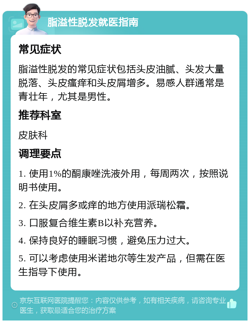 脂溢性脱发就医指南 常见症状 脂溢性脱发的常见症状包括头皮油腻、头发大量脱落、头皮瘙痒和头皮屑增多。易感人群通常是青壮年，尤其是男性。 推荐科室 皮肤科 调理要点 1. 使用1%的酮康唑洗液外用，每周两次，按照说明书使用。 2. 在头皮屑多或痒的地方使用派瑞松霜。 3. 口服复合维生素B以补充营养。 4. 保持良好的睡眠习惯，避免压力过大。 5. 可以考虑使用米诺地尔等生发产品，但需在医生指导下使用。