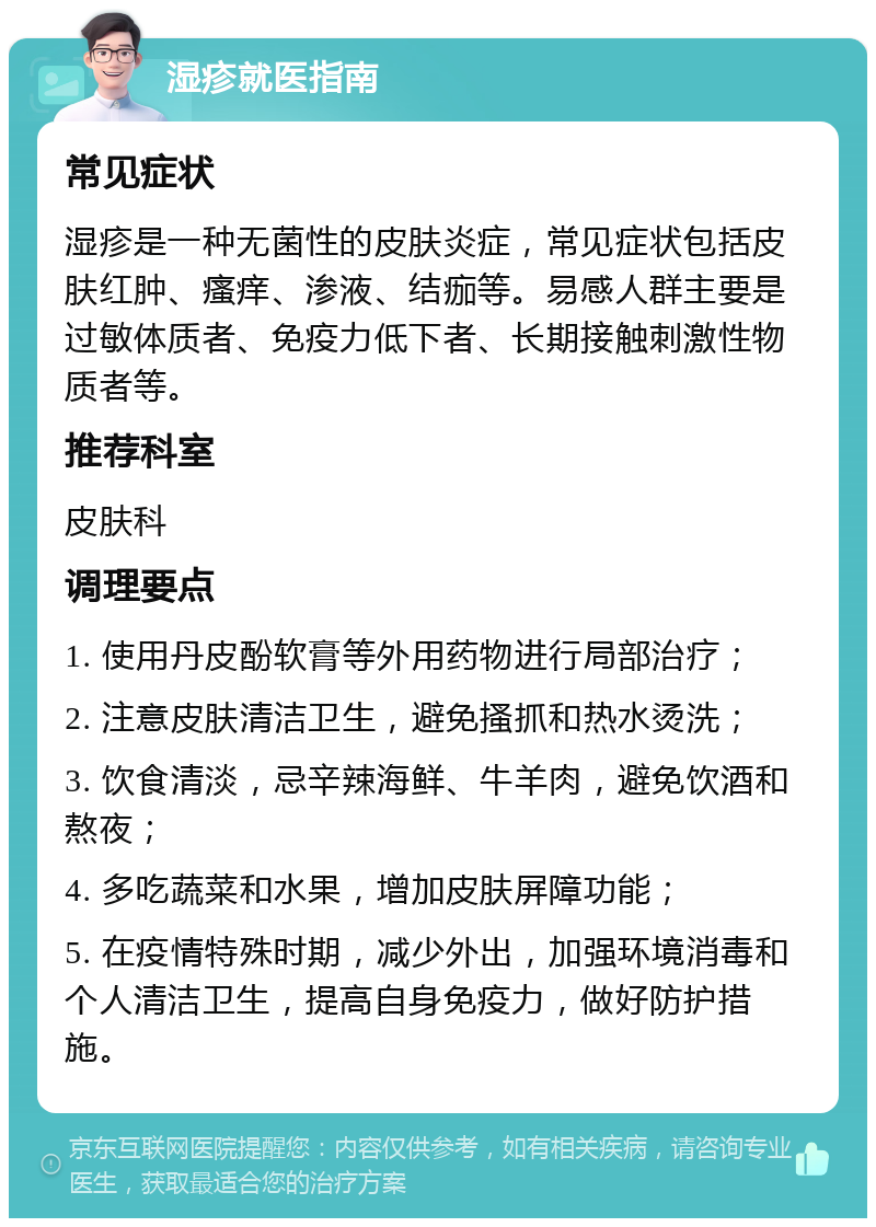 湿疹就医指南 常见症状 湿疹是一种无菌性的皮肤炎症，常见症状包括皮肤红肿、瘙痒、渗液、结痂等。易感人群主要是过敏体质者、免疫力低下者、长期接触刺激性物质者等。 推荐科室 皮肤科 调理要点 1. 使用丹皮酚软膏等外用药物进行局部治疗； 2. 注意皮肤清洁卫生，避免搔抓和热水烫洗； 3. 饮食清淡，忌辛辣海鲜、牛羊肉，避免饮酒和熬夜； 4. 多吃蔬菜和水果，增加皮肤屏障功能； 5. 在疫情特殊时期，减少外出，加强环境消毒和个人清洁卫生，提高自身免疫力，做好防护措施。