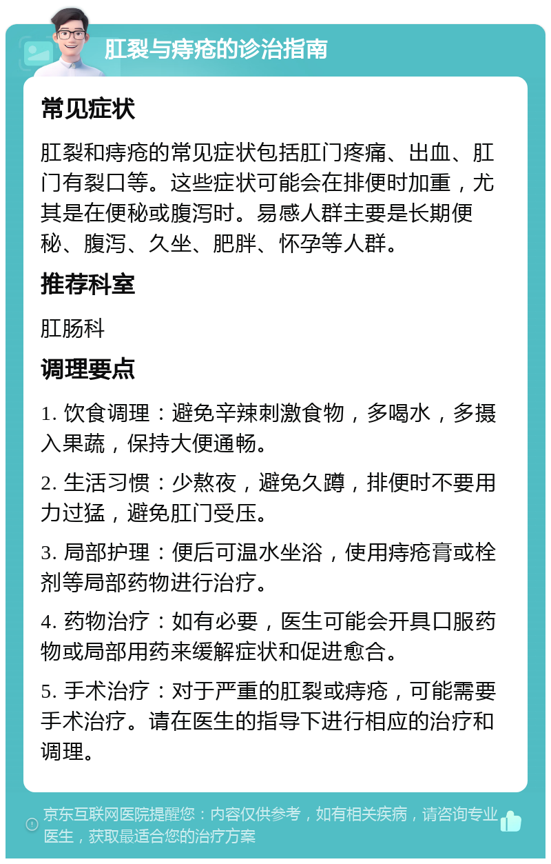 肛裂与痔疮的诊治指南 常见症状 肛裂和痔疮的常见症状包括肛门疼痛、出血、肛门有裂口等。这些症状可能会在排便时加重，尤其是在便秘或腹泻时。易感人群主要是长期便秘、腹泻、久坐、肥胖、怀孕等人群。 推荐科室 肛肠科 调理要点 1. 饮食调理：避免辛辣刺激食物，多喝水，多摄入果蔬，保持大便通畅。 2. 生活习惯：少熬夜，避免久蹲，排便时不要用力过猛，避免肛门受压。 3. 局部护理：便后可温水坐浴，使用痔疮膏或栓剂等局部药物进行治疗。 4. 药物治疗：如有必要，医生可能会开具口服药物或局部用药来缓解症状和促进愈合。 5. 手术治疗：对于严重的肛裂或痔疮，可能需要手术治疗。请在医生的指导下进行相应的治疗和调理。