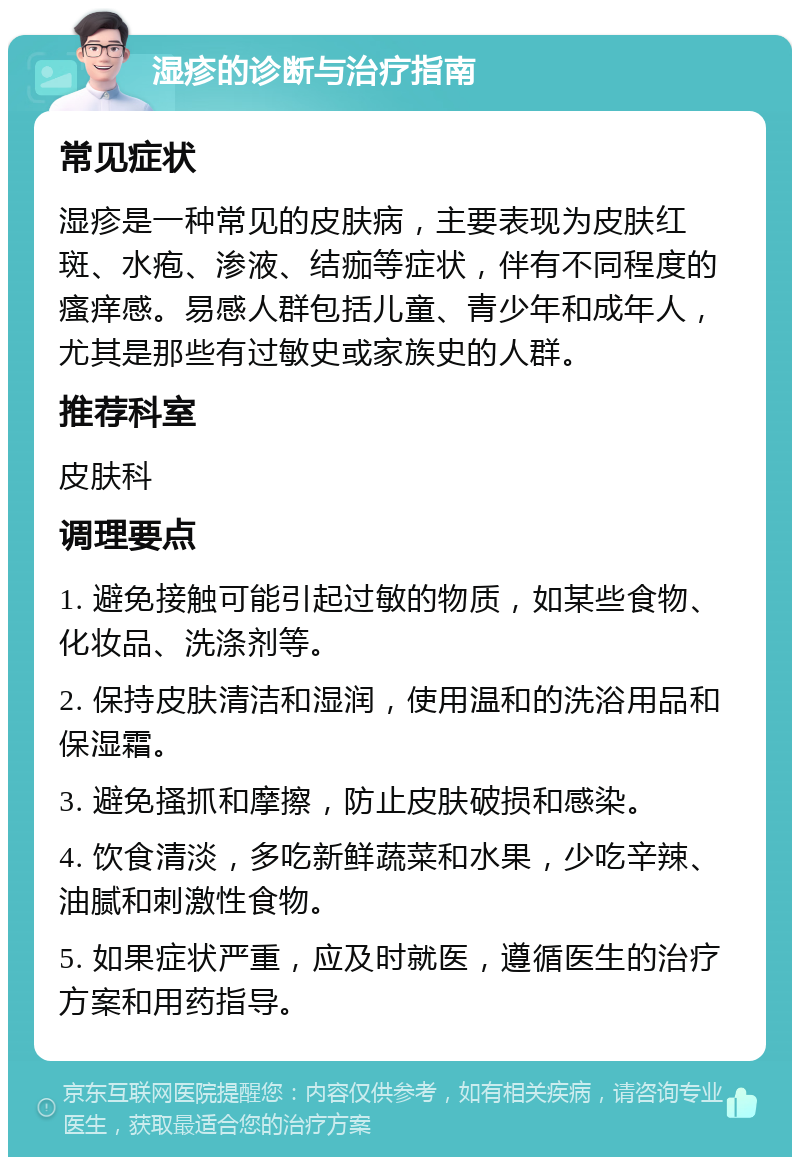 湿疹的诊断与治疗指南 常见症状 湿疹是一种常见的皮肤病，主要表现为皮肤红斑、水疱、渗液、结痂等症状，伴有不同程度的瘙痒感。易感人群包括儿童、青少年和成年人，尤其是那些有过敏史或家族史的人群。 推荐科室 皮肤科 调理要点 1. 避免接触可能引起过敏的物质，如某些食物、化妆品、洗涤剂等。 2. 保持皮肤清洁和湿润，使用温和的洗浴用品和保湿霜。 3. 避免搔抓和摩擦，防止皮肤破损和感染。 4. 饮食清淡，多吃新鲜蔬菜和水果，少吃辛辣、油腻和刺激性食物。 5. 如果症状严重，应及时就医，遵循医生的治疗方案和用药指导。