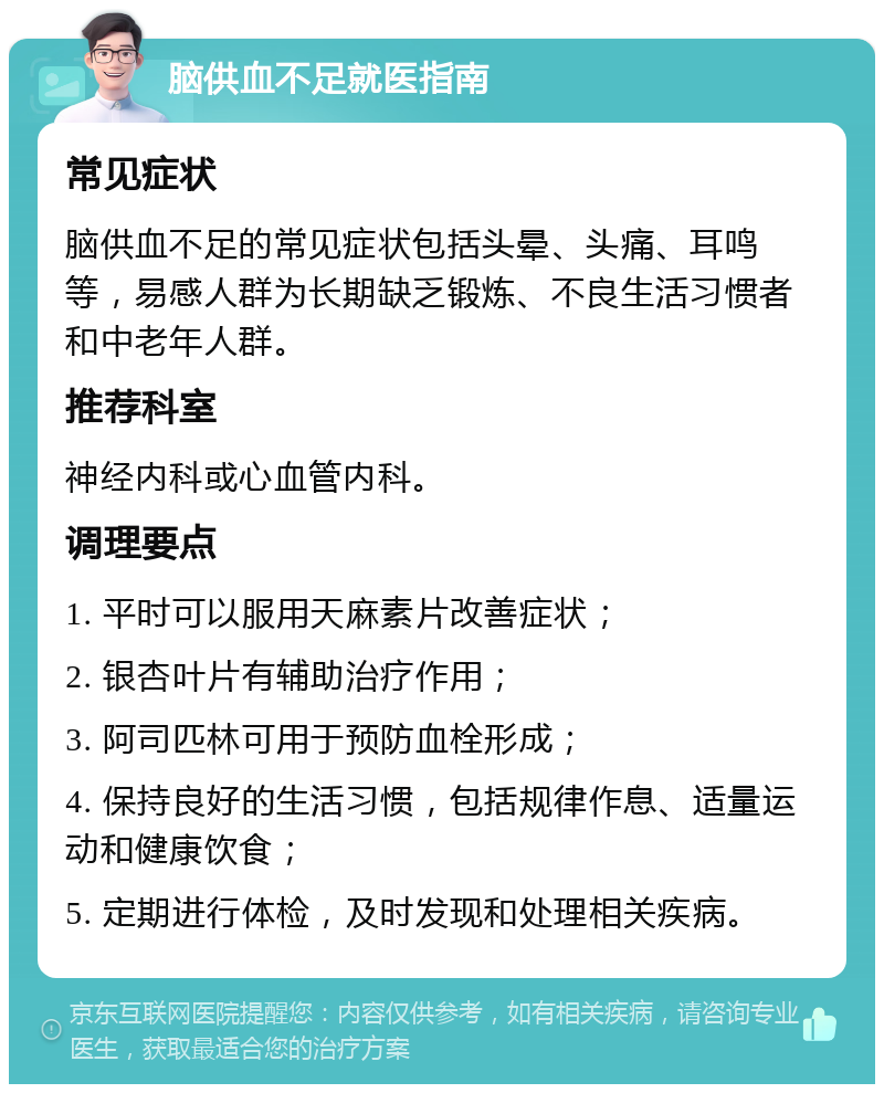 脑供血不足就医指南 常见症状 脑供血不足的常见症状包括头晕、头痛、耳鸣等，易感人群为长期缺乏锻炼、不良生活习惯者和中老年人群。 推荐科室 神经内科或心血管内科。 调理要点 1. 平时可以服用天麻素片改善症状； 2. 银杏叶片有辅助治疗作用； 3. 阿司匹林可用于预防血栓形成； 4. 保持良好的生活习惯，包括规律作息、适量运动和健康饮食； 5. 定期进行体检，及时发现和处理相关疾病。