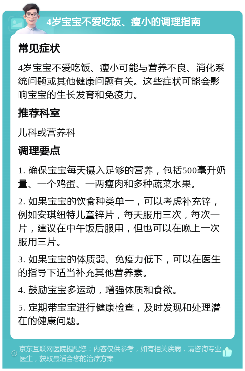 4岁宝宝不爱吃饭、瘦小的调理指南 常见症状 4岁宝宝不爱吃饭、瘦小可能与营养不良、消化系统问题或其他健康问题有关。这些症状可能会影响宝宝的生长发育和免疫力。 推荐科室 儿科或营养科 调理要点 1. 确保宝宝每天摄入足够的营养，包括500毫升奶量、一个鸡蛋、一两瘦肉和多种蔬菜水果。 2. 如果宝宝的饮食种类单一，可以考虑补充锌，例如安琪纽特儿童锌片，每天服用三次，每次一片，建议在中午饭后服用，但也可以在晚上一次服用三片。 3. 如果宝宝的体质弱、免疫力低下，可以在医生的指导下适当补充其他营养素。 4. 鼓励宝宝多运动，增强体质和食欲。 5. 定期带宝宝进行健康检查，及时发现和处理潜在的健康问题。