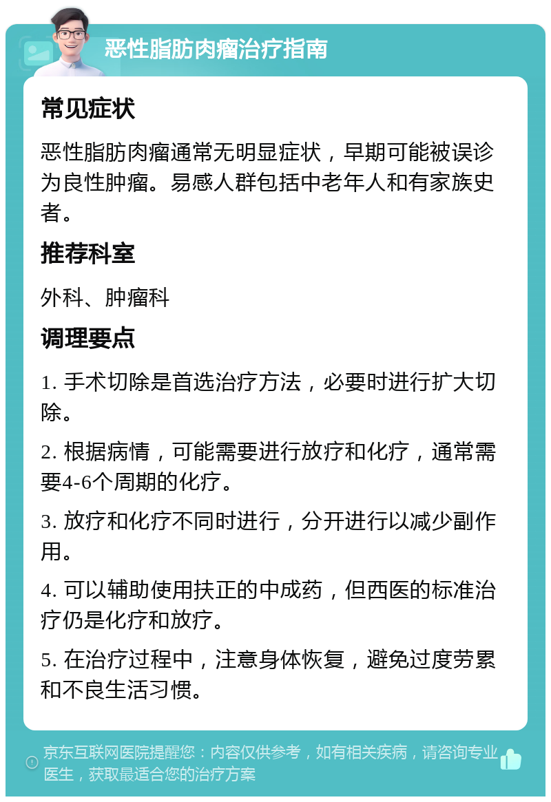 恶性脂肪肉瘤治疗指南 常见症状 恶性脂肪肉瘤通常无明显症状，早期可能被误诊为良性肿瘤。易感人群包括中老年人和有家族史者。 推荐科室 外科、肿瘤科 调理要点 1. 手术切除是首选治疗方法，必要时进行扩大切除。 2. 根据病情，可能需要进行放疗和化疗，通常需要4-6个周期的化疗。 3. 放疗和化疗不同时进行，分开进行以减少副作用。 4. 可以辅助使用扶正的中成药，但西医的标准治疗仍是化疗和放疗。 5. 在治疗过程中，注意身体恢复，避免过度劳累和不良生活习惯。