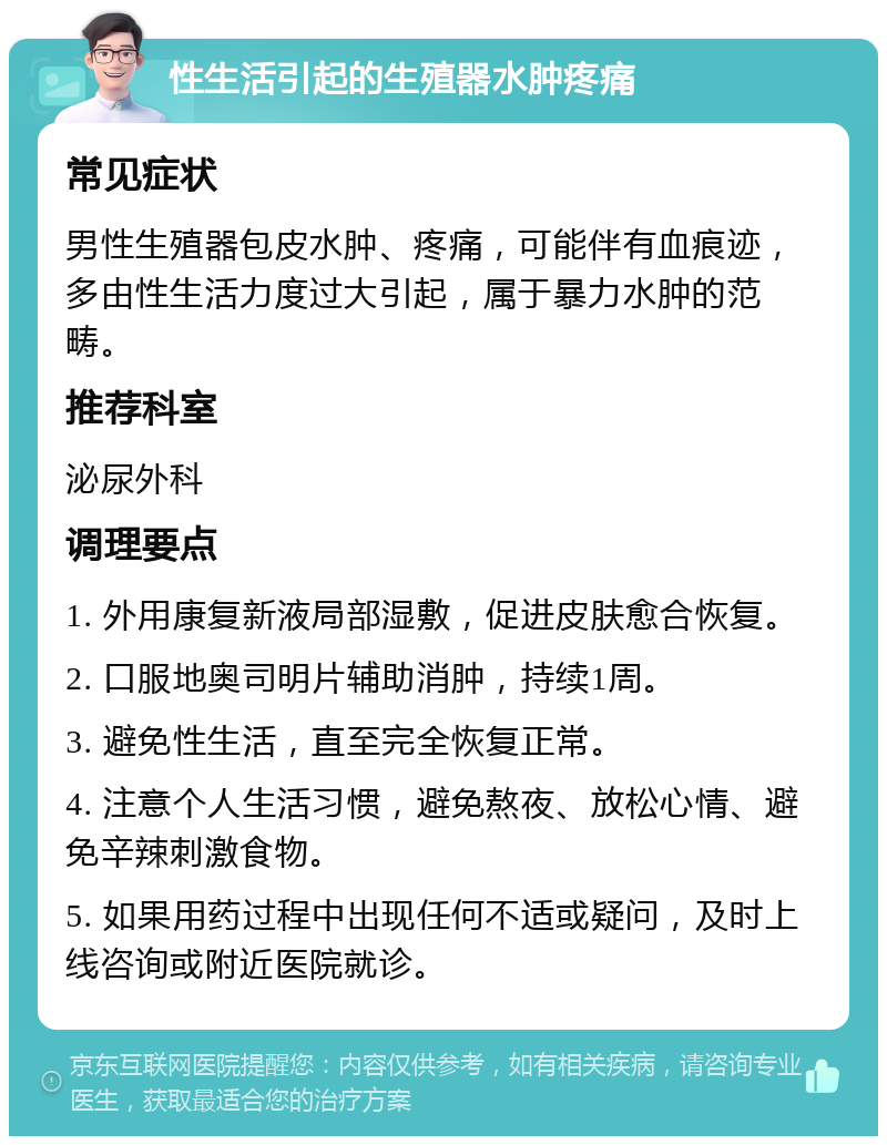 性生活引起的生殖器水肿疼痛 常见症状 男性生殖器包皮水肿、疼痛，可能伴有血痕迹，多由性生活力度过大引起，属于暴力水肿的范畴。 推荐科室 泌尿外科 调理要点 1. 外用康复新液局部湿敷，促进皮肤愈合恢复。 2. 口服地奥司明片辅助消肿，持续1周。 3. 避免性生活，直至完全恢复正常。 4. 注意个人生活习惯，避免熬夜、放松心情、避免辛辣刺激食物。 5. 如果用药过程中出现任何不适或疑问，及时上线咨询或附近医院就诊。