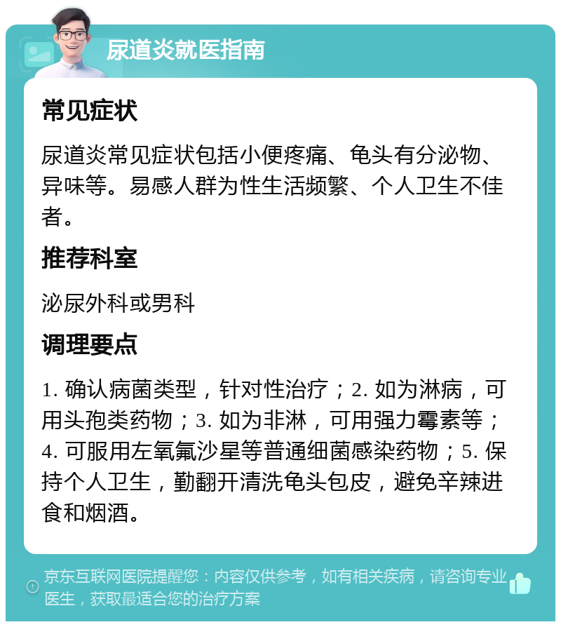 尿道炎就医指南 常见症状 尿道炎常见症状包括小便疼痛、龟头有分泌物、异味等。易感人群为性生活频繁、个人卫生不佳者。 推荐科室 泌尿外科或男科 调理要点 1. 确认病菌类型，针对性治疗；2. 如为淋病，可用头孢类药物；3. 如为非淋，可用强力霉素等；4. 可服用左氧氟沙星等普通细菌感染药物；5. 保持个人卫生，勤翻开清洗龟头包皮，避免辛辣进食和烟酒。