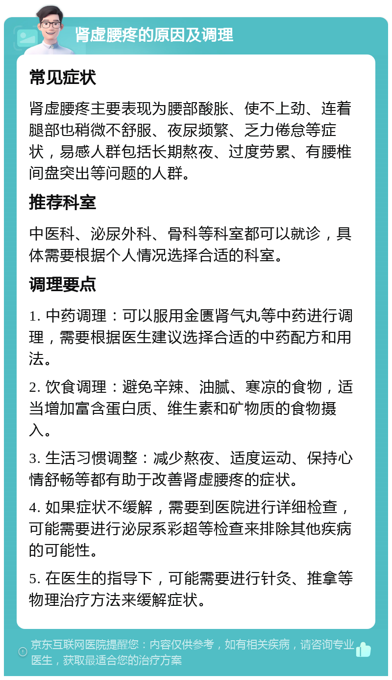 肾虚腰疼的原因及调理 常见症状 肾虚腰疼主要表现为腰部酸胀、使不上劲、连着腿部也稍微不舒服、夜尿频繁、乏力倦怠等症状，易感人群包括长期熬夜、过度劳累、有腰椎间盘突出等问题的人群。 推荐科室 中医科、泌尿外科、骨科等科室都可以就诊，具体需要根据个人情况选择合适的科室。 调理要点 1. 中药调理：可以服用金匮肾气丸等中药进行调理，需要根据医生建议选择合适的中药配方和用法。 2. 饮食调理：避免辛辣、油腻、寒凉的食物，适当增加富含蛋白质、维生素和矿物质的食物摄入。 3. 生活习惯调整：减少熬夜、适度运动、保持心情舒畅等都有助于改善肾虚腰疼的症状。 4. 如果症状不缓解，需要到医院进行详细检查，可能需要进行泌尿系彩超等检查来排除其他疾病的可能性。 5. 在医生的指导下，可能需要进行针灸、推拿等物理治疗方法来缓解症状。