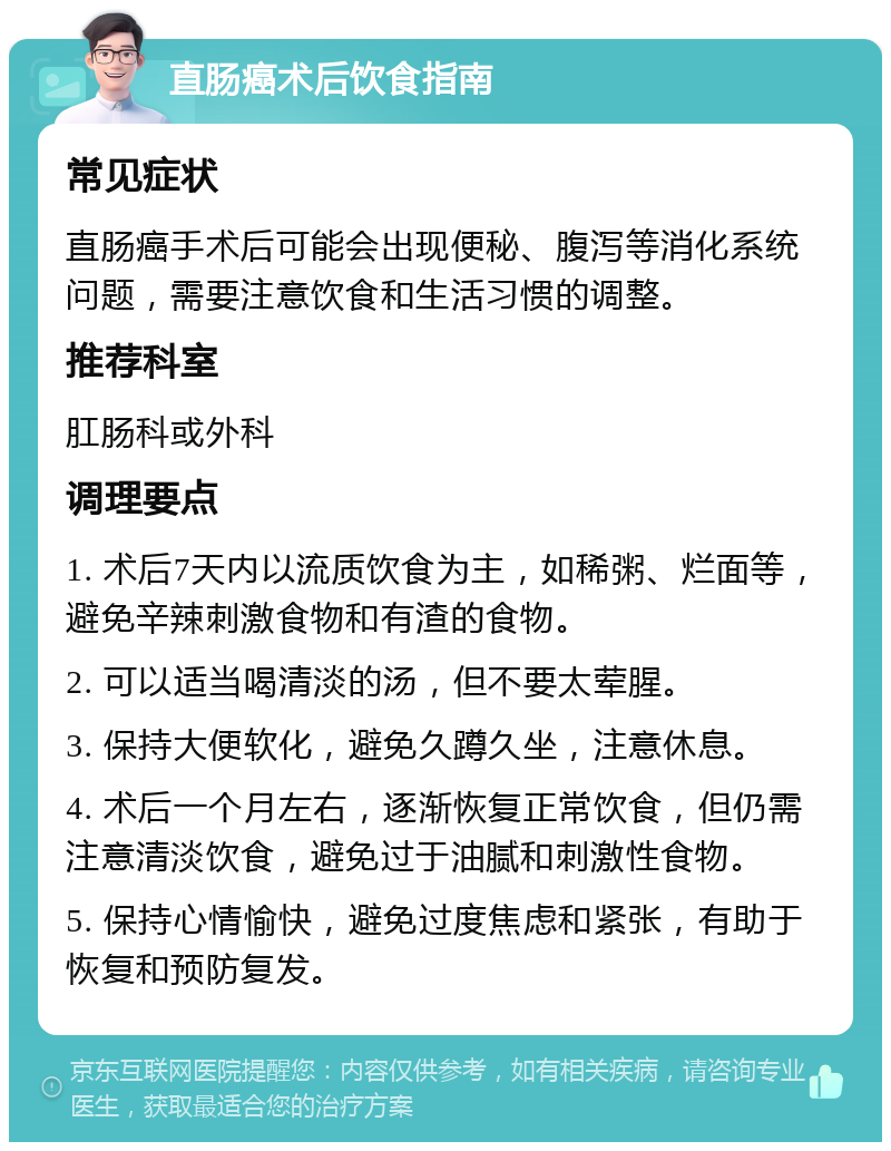 直肠癌术后饮食指南 常见症状 直肠癌手术后可能会出现便秘、腹泻等消化系统问题，需要注意饮食和生活习惯的调整。 推荐科室 肛肠科或外科 调理要点 1. 术后7天内以流质饮食为主，如稀粥、烂面等，避免辛辣刺激食物和有渣的食物。 2. 可以适当喝清淡的汤，但不要太荤腥。 3. 保持大便软化，避免久蹲久坐，注意休息。 4. 术后一个月左右，逐渐恢复正常饮食，但仍需注意清淡饮食，避免过于油腻和刺激性食物。 5. 保持心情愉快，避免过度焦虑和紧张，有助于恢复和预防复发。