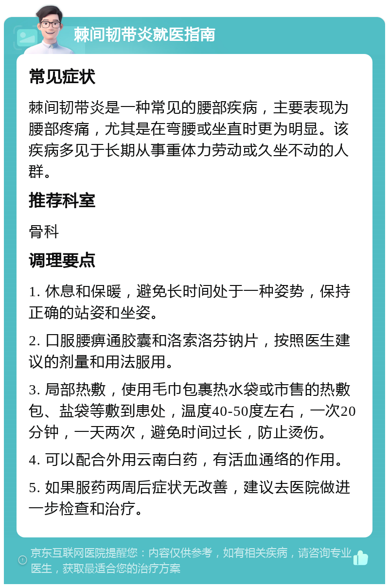 棘间韧带炎就医指南 常见症状 棘间韧带炎是一种常见的腰部疾病，主要表现为腰部疼痛，尤其是在弯腰或坐直时更为明显。该疾病多见于长期从事重体力劳动或久坐不动的人群。 推荐科室 骨科 调理要点 1. 休息和保暖，避免长时间处于一种姿势，保持正确的站姿和坐姿。 2. 口服腰痹通胶囊和洛索洛芬钠片，按照医生建议的剂量和用法服用。 3. 局部热敷，使用毛巾包裹热水袋或市售的热敷包、盐袋等敷到患处，温度40-50度左右，一次20分钟，一天两次，避免时间过长，防止烫伤。 4. 可以配合外用云南白药，有活血通络的作用。 5. 如果服药两周后症状无改善，建议去医院做进一步检查和治疗。