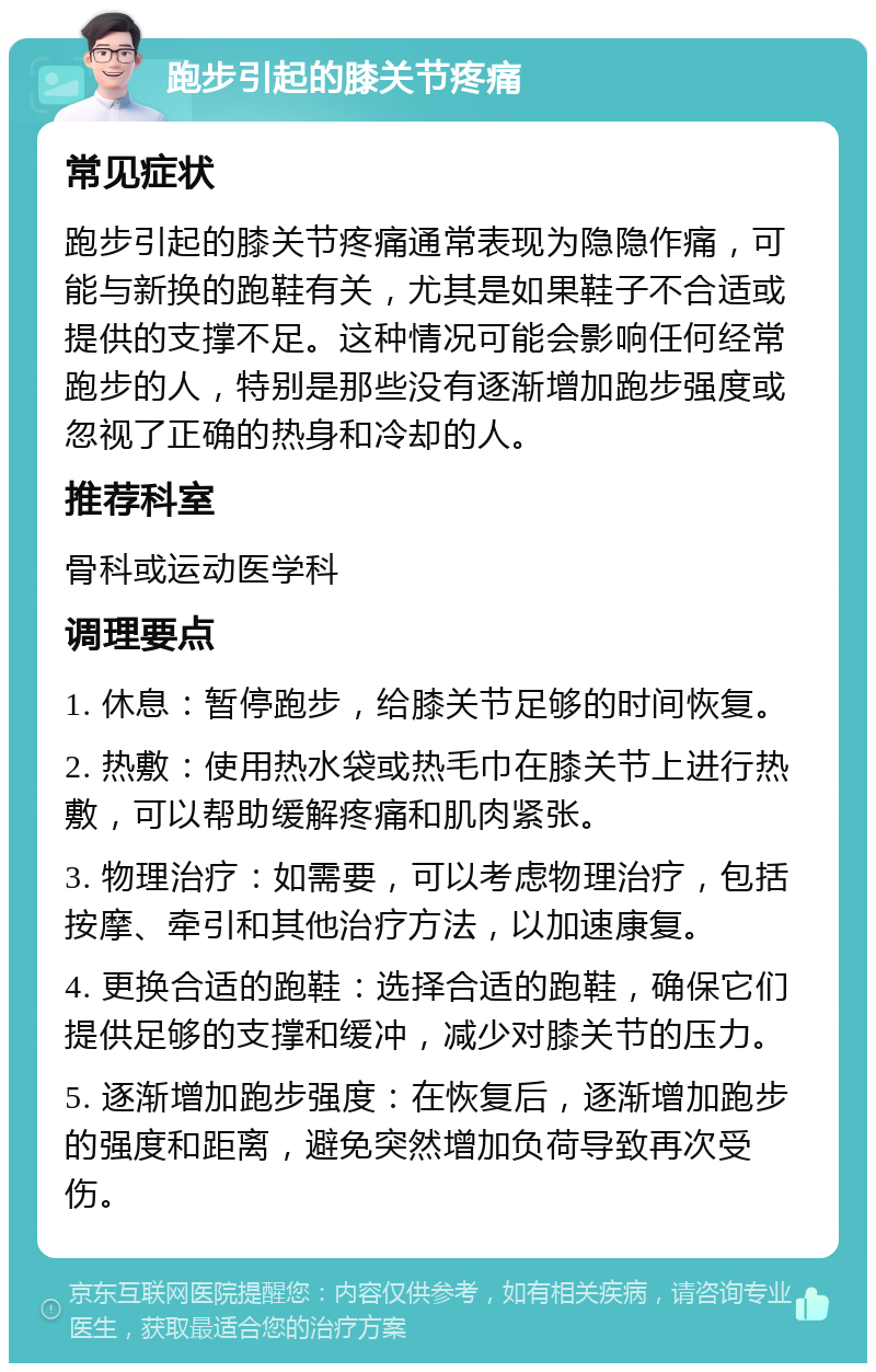 跑步引起的膝关节疼痛 常见症状 跑步引起的膝关节疼痛通常表现为隐隐作痛，可能与新换的跑鞋有关，尤其是如果鞋子不合适或提供的支撑不足。这种情况可能会影响任何经常跑步的人，特别是那些没有逐渐增加跑步强度或忽视了正确的热身和冷却的人。 推荐科室 骨科或运动医学科 调理要点 1. 休息：暂停跑步，给膝关节足够的时间恢复。 2. 热敷：使用热水袋或热毛巾在膝关节上进行热敷，可以帮助缓解疼痛和肌肉紧张。 3. 物理治疗：如需要，可以考虑物理治疗，包括按摩、牵引和其他治疗方法，以加速康复。 4. 更换合适的跑鞋：选择合适的跑鞋，确保它们提供足够的支撑和缓冲，减少对膝关节的压力。 5. 逐渐增加跑步强度：在恢复后，逐渐增加跑步的强度和距离，避免突然增加负荷导致再次受伤。