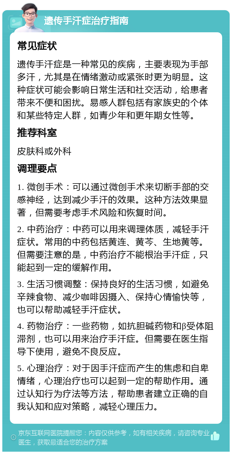 遗传手汗症治疗指南 常见症状 遗传手汗症是一种常见的疾病，主要表现为手部多汗，尤其是在情绪激动或紧张时更为明显。这种症状可能会影响日常生活和社交活动，给患者带来不便和困扰。易感人群包括有家族史的个体和某些特定人群，如青少年和更年期女性等。 推荐科室 皮肤科或外科 调理要点 1. 微创手术：可以通过微创手术来切断手部的交感神经，达到减少手汗的效果。这种方法效果显著，但需要考虑手术风险和恢复时间。 2. 中药治疗：中药可以用来调理体质，减轻手汗症状。常用的中药包括黄连、黄芩、生地黄等。但需要注意的是，中药治疗不能根治手汗症，只能起到一定的缓解作用。 3. 生活习惯调整：保持良好的生活习惯，如避免辛辣食物、减少咖啡因摄入、保持心情愉快等，也可以帮助减轻手汗症状。 4. 药物治疗：一些药物，如抗胆碱药物和β受体阻滞剂，也可以用来治疗手汗症。但需要在医生指导下使用，避免不良反应。 5. 心理治疗：对于因手汗症而产生的焦虑和自卑情绪，心理治疗也可以起到一定的帮助作用。通过认知行为疗法等方法，帮助患者建立正确的自我认知和应对策略，减轻心理压力。