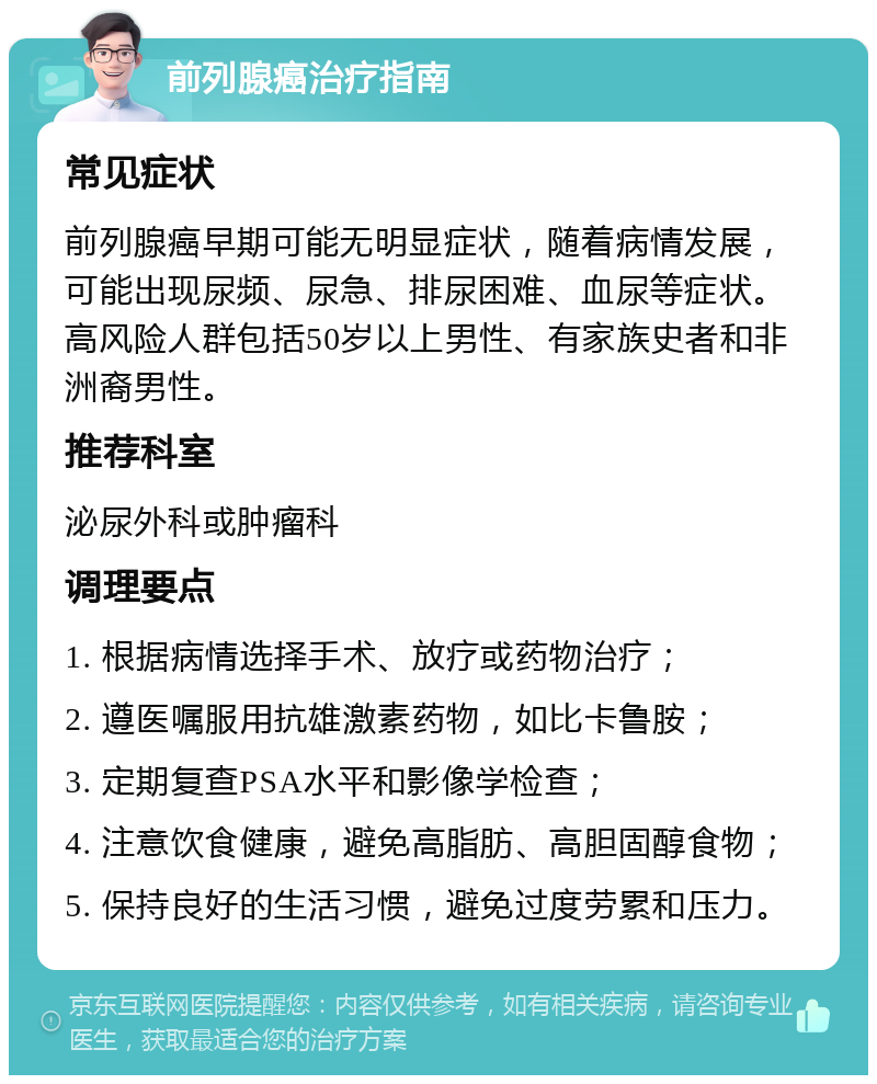 前列腺癌治疗指南 常见症状 前列腺癌早期可能无明显症状，随着病情发展，可能出现尿频、尿急、排尿困难、血尿等症状。高风险人群包括50岁以上男性、有家族史者和非洲裔男性。 推荐科室 泌尿外科或肿瘤科 调理要点 1. 根据病情选择手术、放疗或药物治疗； 2. 遵医嘱服用抗雄激素药物，如比卡鲁胺； 3. 定期复查PSA水平和影像学检查； 4. 注意饮食健康，避免高脂肪、高胆固醇食物； 5. 保持良好的生活习惯，避免过度劳累和压力。