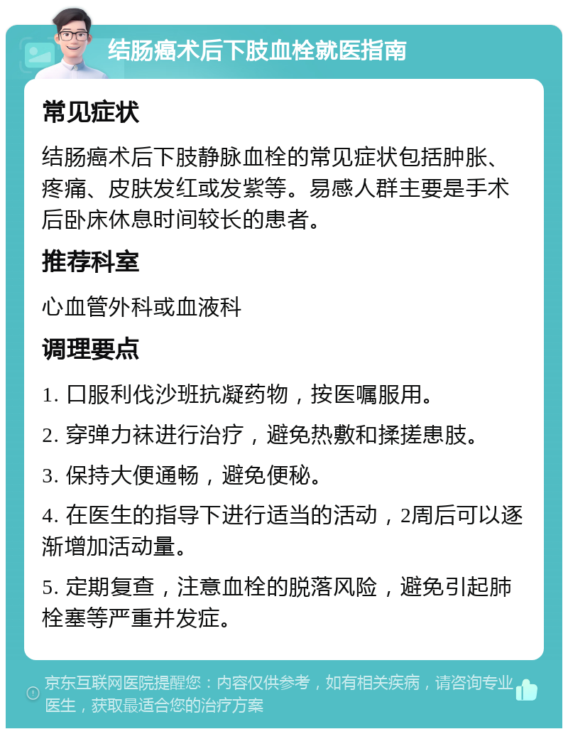 结肠癌术后下肢血栓就医指南 常见症状 结肠癌术后下肢静脉血栓的常见症状包括肿胀、疼痛、皮肤发红或发紫等。易感人群主要是手术后卧床休息时间较长的患者。 推荐科室 心血管外科或血液科 调理要点 1. 口服利伐沙班抗凝药物，按医嘱服用。 2. 穿弹力袜进行治疗，避免热敷和揉搓患肢。 3. 保持大便通畅，避免便秘。 4. 在医生的指导下进行适当的活动，2周后可以逐渐增加活动量。 5. 定期复查，注意血栓的脱落风险，避免引起肺栓塞等严重并发症。