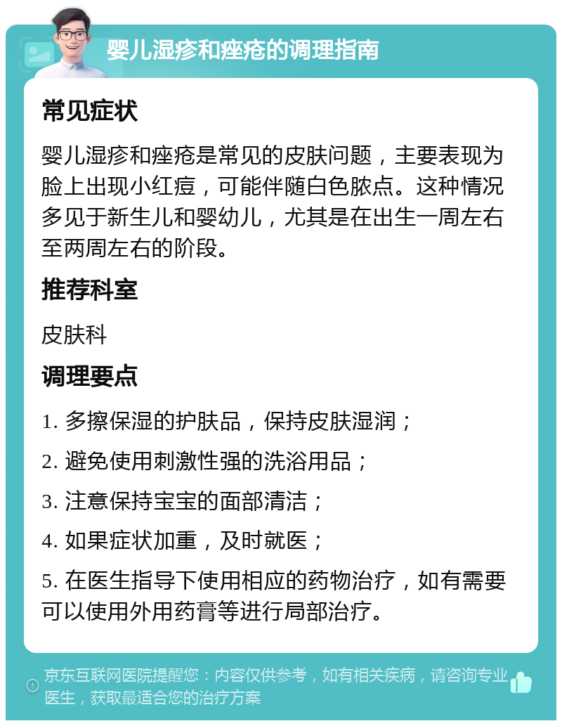 婴儿湿疹和痤疮的调理指南 常见症状 婴儿湿疹和痤疮是常见的皮肤问题，主要表现为脸上出现小红痘，可能伴随白色脓点。这种情况多见于新生儿和婴幼儿，尤其是在出生一周左右至两周左右的阶段。 推荐科室 皮肤科 调理要点 1. 多擦保湿的护肤品，保持皮肤湿润； 2. 避免使用刺激性强的洗浴用品； 3. 注意保持宝宝的面部清洁； 4. 如果症状加重，及时就医； 5. 在医生指导下使用相应的药物治疗，如有需要可以使用外用药膏等进行局部治疗。