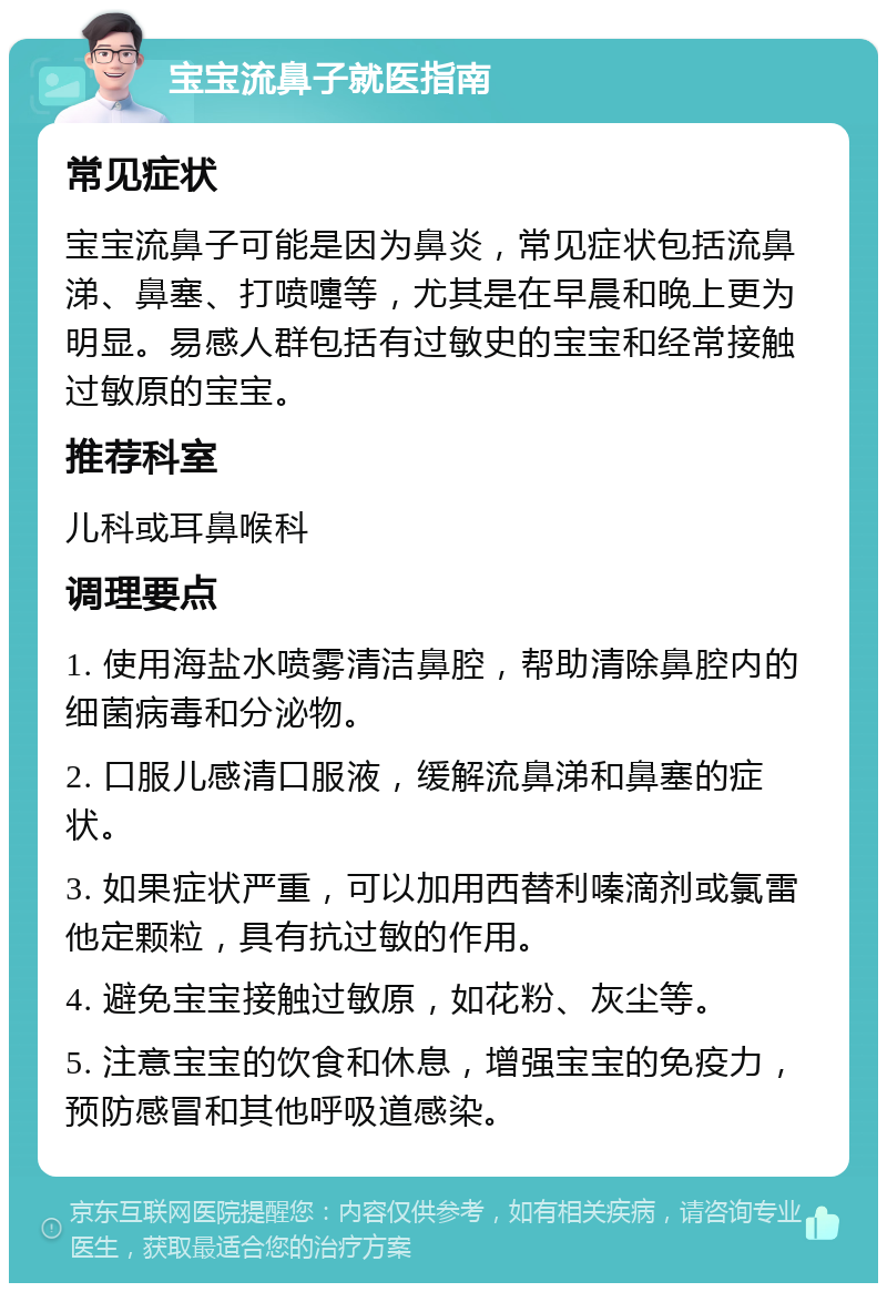 宝宝流鼻子就医指南 常见症状 宝宝流鼻子可能是因为鼻炎，常见症状包括流鼻涕、鼻塞、打喷嚏等，尤其是在早晨和晚上更为明显。易感人群包括有过敏史的宝宝和经常接触过敏原的宝宝。 推荐科室 儿科或耳鼻喉科 调理要点 1. 使用海盐水喷雾清洁鼻腔，帮助清除鼻腔内的细菌病毒和分泌物。 2. 口服儿感清口服液，缓解流鼻涕和鼻塞的症状。 3. 如果症状严重，可以加用西替利嗪滴剂或氯雷他定颗粒，具有抗过敏的作用。 4. 避免宝宝接触过敏原，如花粉、灰尘等。 5. 注意宝宝的饮食和休息，增强宝宝的免疫力，预防感冒和其他呼吸道感染。