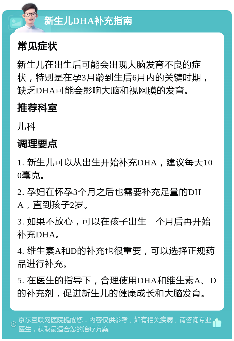 新生儿DHA补充指南 常见症状 新生儿在出生后可能会出现大脑发育不良的症状，特别是在孕3月龄到生后6月内的关键时期，缺乏DHA可能会影响大脑和视网膜的发育。 推荐科室 儿科 调理要点 1. 新生儿可以从出生开始补充DHA，建议每天100毫克。 2. 孕妇在怀孕3个月之后也需要补充足量的DHA，直到孩子2岁。 3. 如果不放心，可以在孩子出生一个月后再开始补充DHA。 4. 维生素A和D的补充也很重要，可以选择正规药品进行补充。 5. 在医生的指导下，合理使用DHA和维生素A、D的补充剂，促进新生儿的健康成长和大脑发育。