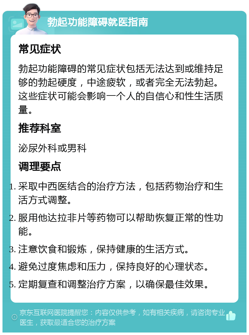 勃起功能障碍就医指南 常见症状 勃起功能障碍的常见症状包括无法达到或维持足够的勃起硬度，中途疲软，或者完全无法勃起。这些症状可能会影响一个人的自信心和性生活质量。 推荐科室 泌尿外科或男科 调理要点 采取中西医结合的治疗方法，包括药物治疗和生活方式调整。 服用他达拉非片等药物可以帮助恢复正常的性功能。 注意饮食和锻炼，保持健康的生活方式。 避免过度焦虑和压力，保持良好的心理状态。 定期复查和调整治疗方案，以确保最佳效果。