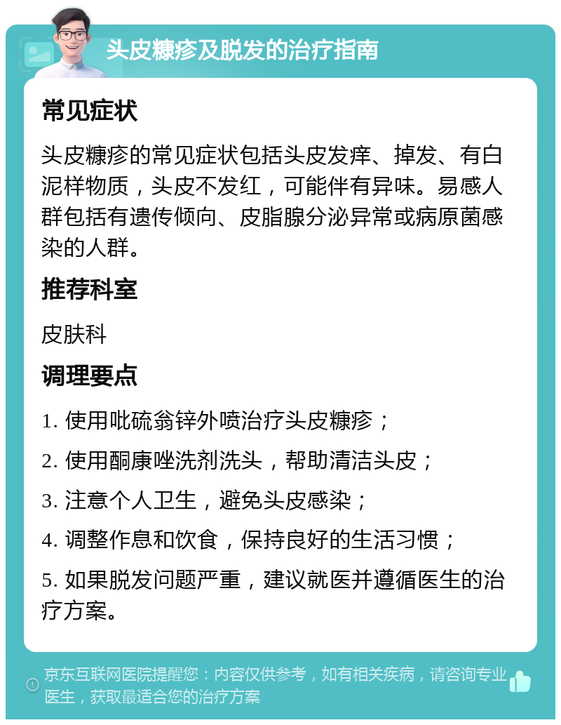 头皮糠疹及脱发的治疗指南 常见症状 头皮糠疹的常见症状包括头皮发痒、掉发、有白泥样物质，头皮不发红，可能伴有异味。易感人群包括有遗传倾向、皮脂腺分泌异常或病原菌感染的人群。 推荐科室 皮肤科 调理要点 1. 使用吡硫翁锌外喷治疗头皮糠疹； 2. 使用酮康唑洗剂洗头，帮助清洁头皮； 3. 注意个人卫生，避免头皮感染； 4. 调整作息和饮食，保持良好的生活习惯； 5. 如果脱发问题严重，建议就医并遵循医生的治疗方案。