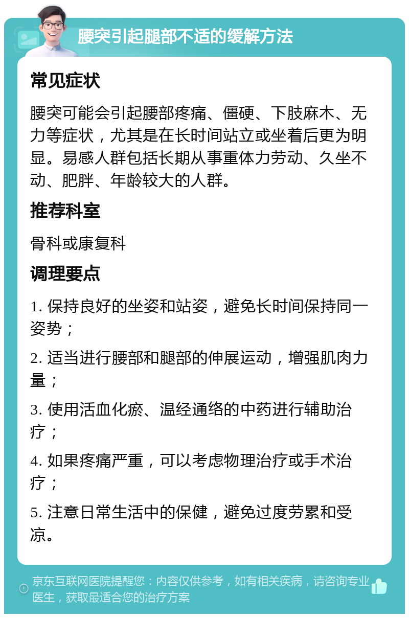 腰突引起腿部不适的缓解方法 常见症状 腰突可能会引起腰部疼痛、僵硬、下肢麻木、无力等症状，尤其是在长时间站立或坐着后更为明显。易感人群包括长期从事重体力劳动、久坐不动、肥胖、年龄较大的人群。 推荐科室 骨科或康复科 调理要点 1. 保持良好的坐姿和站姿，避免长时间保持同一姿势； 2. 适当进行腰部和腿部的伸展运动，增强肌肉力量； 3. 使用活血化瘀、温经通络的中药进行辅助治疗； 4. 如果疼痛严重，可以考虑物理治疗或手术治疗； 5. 注意日常生活中的保健，避免过度劳累和受凉。