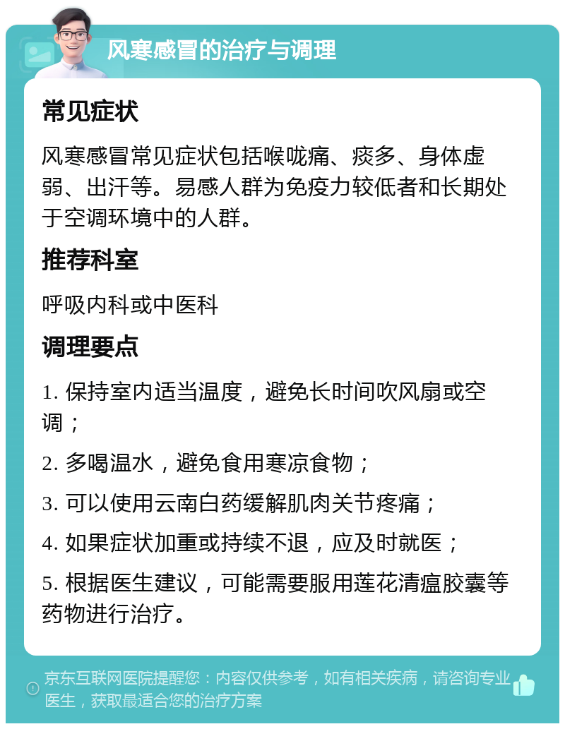 风寒感冒的治疗与调理 常见症状 风寒感冒常见症状包括喉咙痛、痰多、身体虚弱、出汗等。易感人群为免疫力较低者和长期处于空调环境中的人群。 推荐科室 呼吸内科或中医科 调理要点 1. 保持室内适当温度，避免长时间吹风扇或空调； 2. 多喝温水，避免食用寒凉食物； 3. 可以使用云南白药缓解肌肉关节疼痛； 4. 如果症状加重或持续不退，应及时就医； 5. 根据医生建议，可能需要服用莲花清瘟胶囊等药物进行治疗。