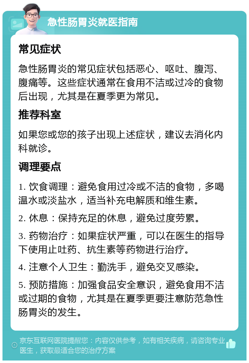 急性肠胃炎就医指南 常见症状 急性肠胃炎的常见症状包括恶心、呕吐、腹泻、腹痛等。这些症状通常在食用不洁或过冷的食物后出现，尤其是在夏季更为常见。 推荐科室 如果您或您的孩子出现上述症状，建议去消化内科就诊。 调理要点 1. 饮食调理：避免食用过冷或不洁的食物，多喝温水或淡盐水，适当补充电解质和维生素。 2. 休息：保持充足的休息，避免过度劳累。 3. 药物治疗：如果症状严重，可以在医生的指导下使用止吐药、抗生素等药物进行治疗。 4. 注意个人卫生：勤洗手，避免交叉感染。 5. 预防措施：加强食品安全意识，避免食用不洁或过期的食物，尤其是在夏季更要注意防范急性肠胃炎的发生。