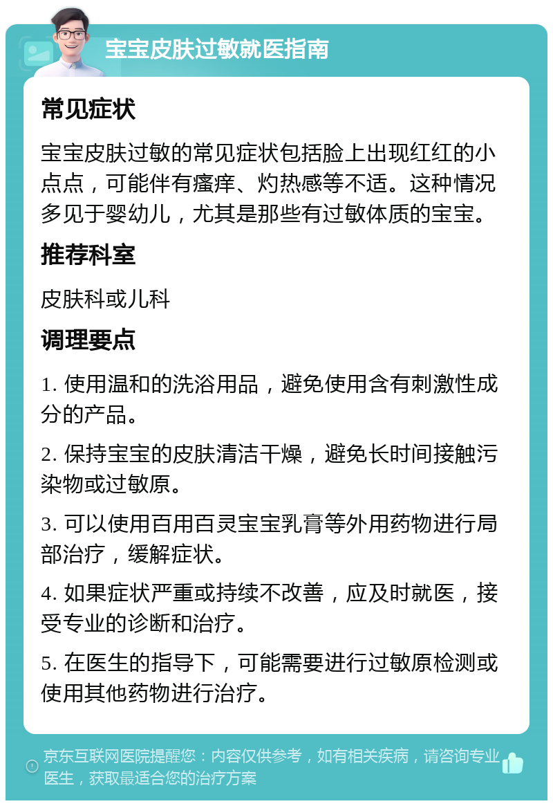 宝宝皮肤过敏就医指南 常见症状 宝宝皮肤过敏的常见症状包括脸上出现红红的小点点，可能伴有瘙痒、灼热感等不适。这种情况多见于婴幼儿，尤其是那些有过敏体质的宝宝。 推荐科室 皮肤科或儿科 调理要点 1. 使用温和的洗浴用品，避免使用含有刺激性成分的产品。 2. 保持宝宝的皮肤清洁干燥，避免长时间接触污染物或过敏原。 3. 可以使用百用百灵宝宝乳膏等外用药物进行局部治疗，缓解症状。 4. 如果症状严重或持续不改善，应及时就医，接受专业的诊断和治疗。 5. 在医生的指导下，可能需要进行过敏原检测或使用其他药物进行治疗。