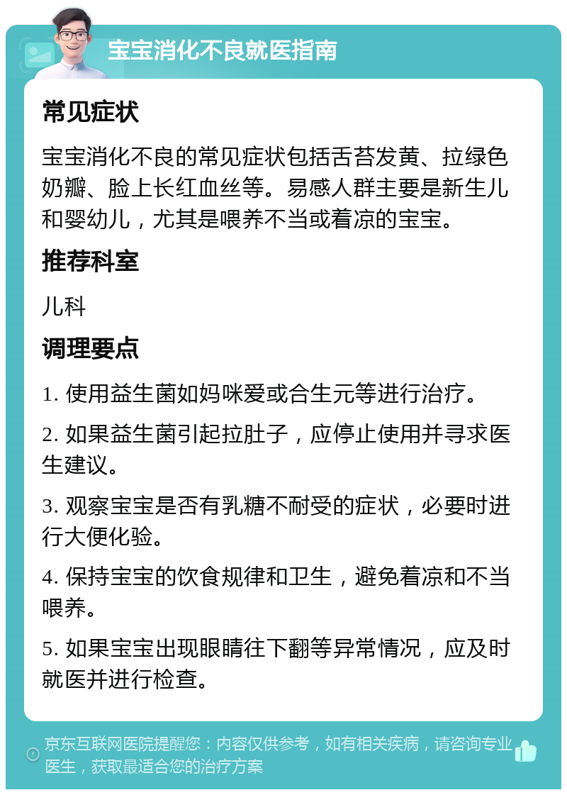 宝宝消化不良就医指南 常见症状 宝宝消化不良的常见症状包括舌苔发黄、拉绿色奶瓣、脸上长红血丝等。易感人群主要是新生儿和婴幼儿，尤其是喂养不当或着凉的宝宝。 推荐科室 儿科 调理要点 1. 使用益生菌如妈咪爱或合生元等进行治疗。 2. 如果益生菌引起拉肚子，应停止使用并寻求医生建议。 3. 观察宝宝是否有乳糖不耐受的症状，必要时进行大便化验。 4. 保持宝宝的饮食规律和卫生，避免着凉和不当喂养。 5. 如果宝宝出现眼睛往下翻等异常情况，应及时就医并进行检查。