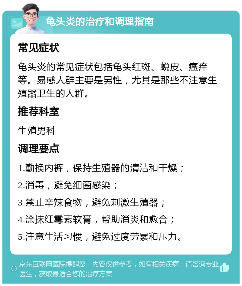 龟头炎的治疗和调理指南 常见症状 龟头炎的常见症状包括龟头红斑、蜕皮、瘙痒等。易感人群主要是男性，尤其是那些不注意生殖器卫生的人群。 推荐科室 生殖男科 调理要点 1.勤换内裤，保持生殖器的清洁和干燥； 2.消毒，避免细菌感染； 3.禁止辛辣食物，避免刺激生殖器； 4.涂抹红霉素软膏，帮助消炎和愈合； 5.注意生活习惯，避免过度劳累和压力。