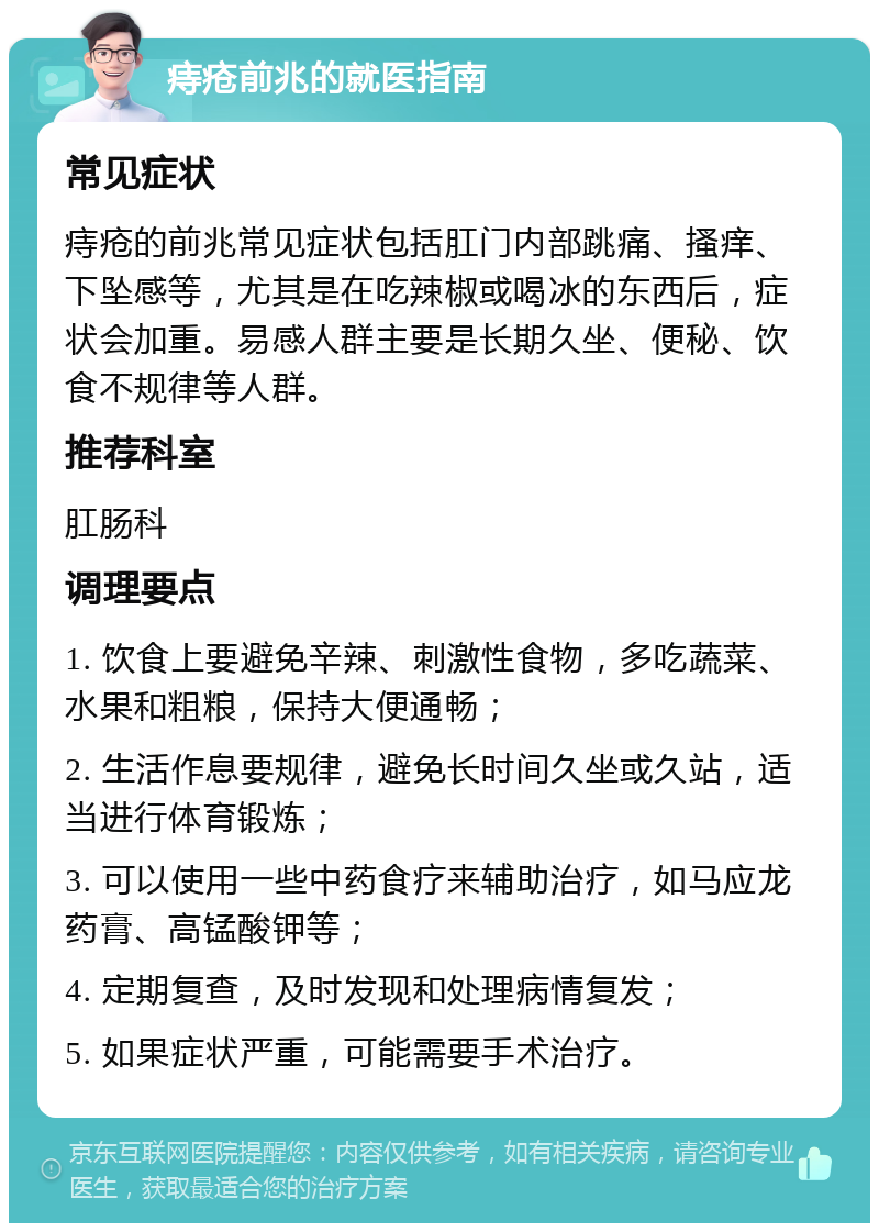 痔疮前兆的就医指南 常见症状 痔疮的前兆常见症状包括肛门内部跳痛、搔痒、下坠感等，尤其是在吃辣椒或喝冰的东西后，症状会加重。易感人群主要是长期久坐、便秘、饮食不规律等人群。 推荐科室 肛肠科 调理要点 1. 饮食上要避免辛辣、刺激性食物，多吃蔬菜、水果和粗粮，保持大便通畅； 2. 生活作息要规律，避免长时间久坐或久站，适当进行体育锻炼； 3. 可以使用一些中药食疗来辅助治疗，如马应龙药膏、高锰酸钾等； 4. 定期复查，及时发现和处理病情复发； 5. 如果症状严重，可能需要手术治疗。