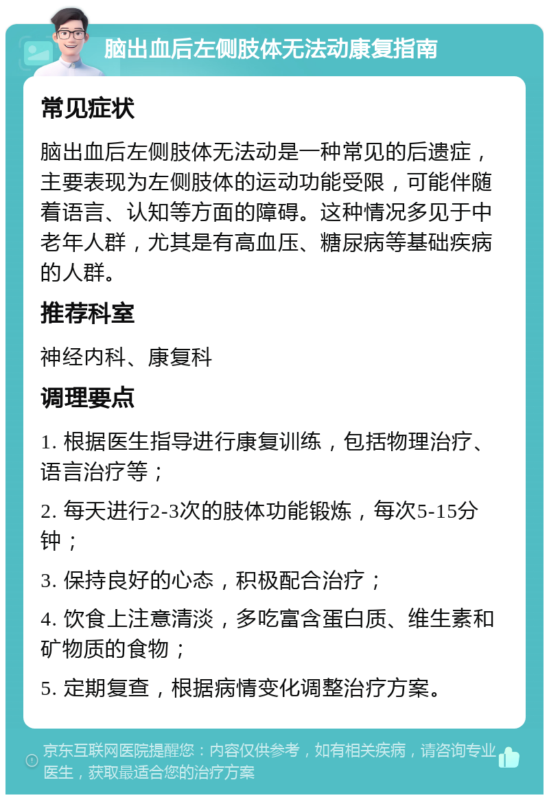 脑出血后左侧肢体无法动康复指南 常见症状 脑出血后左侧肢体无法动是一种常见的后遗症，主要表现为左侧肢体的运动功能受限，可能伴随着语言、认知等方面的障碍。这种情况多见于中老年人群，尤其是有高血压、糖尿病等基础疾病的人群。 推荐科室 神经内科、康复科 调理要点 1. 根据医生指导进行康复训练，包括物理治疗、语言治疗等； 2. 每天进行2-3次的肢体功能锻炼，每次5-15分钟； 3. 保持良好的心态，积极配合治疗； 4. 饮食上注意清淡，多吃富含蛋白质、维生素和矿物质的食物； 5. 定期复查，根据病情变化调整治疗方案。