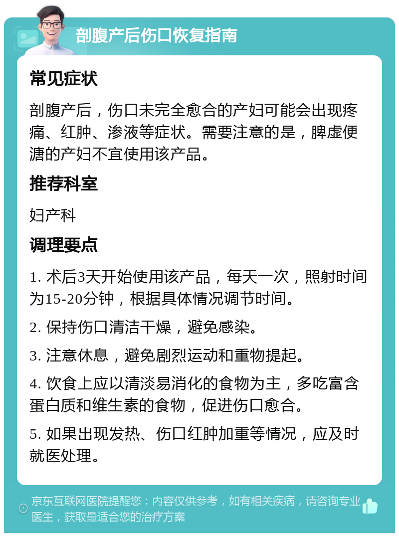 剖腹产后伤口恢复指南 常见症状 剖腹产后，伤口未完全愈合的产妇可能会出现疼痛、红肿、渗液等症状。需要注意的是，脾虚便溏的产妇不宜使用该产品。 推荐科室 妇产科 调理要点 1. 术后3天开始使用该产品，每天一次，照射时间为15-20分钟，根据具体情况调节时间。 2. 保持伤口清洁干燥，避免感染。 3. 注意休息，避免剧烈运动和重物提起。 4. 饮食上应以清淡易消化的食物为主，多吃富含蛋白质和维生素的食物，促进伤口愈合。 5. 如果出现发热、伤口红肿加重等情况，应及时就医处理。