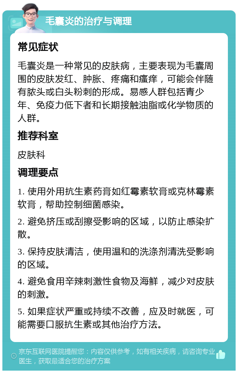 毛囊炎的治疗与调理 常见症状 毛囊炎是一种常见的皮肤病，主要表现为毛囊周围的皮肤发红、肿胀、疼痛和瘙痒，可能会伴随有脓头或白头粉刺的形成。易感人群包括青少年、免疫力低下者和长期接触油脂或化学物质的人群。 推荐科室 皮肤科 调理要点 1. 使用外用抗生素药膏如红霉素软膏或克林霉素软膏，帮助控制细菌感染。 2. 避免挤压或刮擦受影响的区域，以防止感染扩散。 3. 保持皮肤清洁，使用温和的洗涤剂清洗受影响的区域。 4. 避免食用辛辣刺激性食物及海鲜，减少对皮肤的刺激。 5. 如果症状严重或持续不改善，应及时就医，可能需要口服抗生素或其他治疗方法。