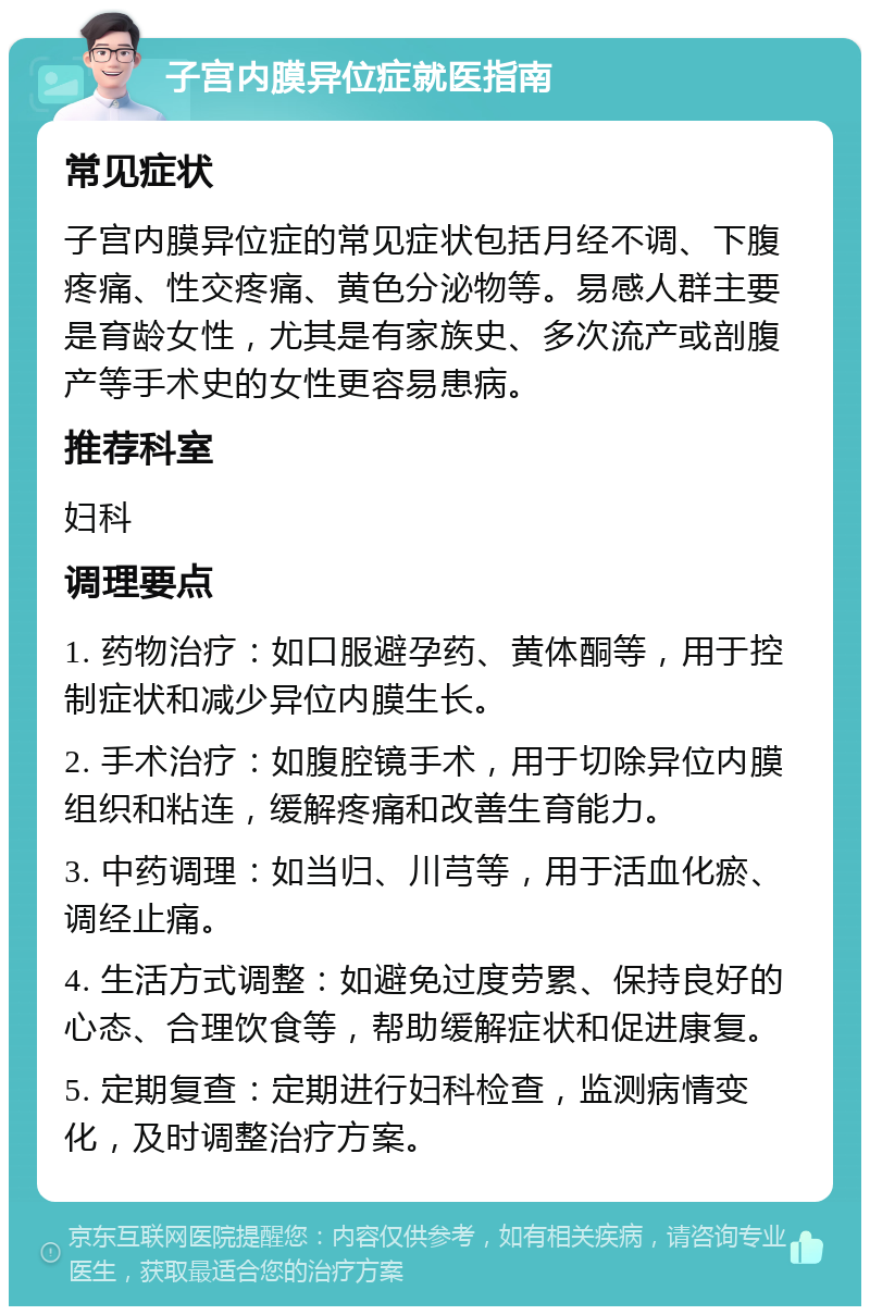 子宫内膜异位症就医指南 常见症状 子宫内膜异位症的常见症状包括月经不调、下腹疼痛、性交疼痛、黄色分泌物等。易感人群主要是育龄女性，尤其是有家族史、多次流产或剖腹产等手术史的女性更容易患病。 推荐科室 妇科 调理要点 1. 药物治疗：如口服避孕药、黄体酮等，用于控制症状和减少异位内膜生长。 2. 手术治疗：如腹腔镜手术，用于切除异位内膜组织和粘连，缓解疼痛和改善生育能力。 3. 中药调理：如当归、川芎等，用于活血化瘀、调经止痛。 4. 生活方式调整：如避免过度劳累、保持良好的心态、合理饮食等，帮助缓解症状和促进康复。 5. 定期复查：定期进行妇科检查，监测病情变化，及时调整治疗方案。