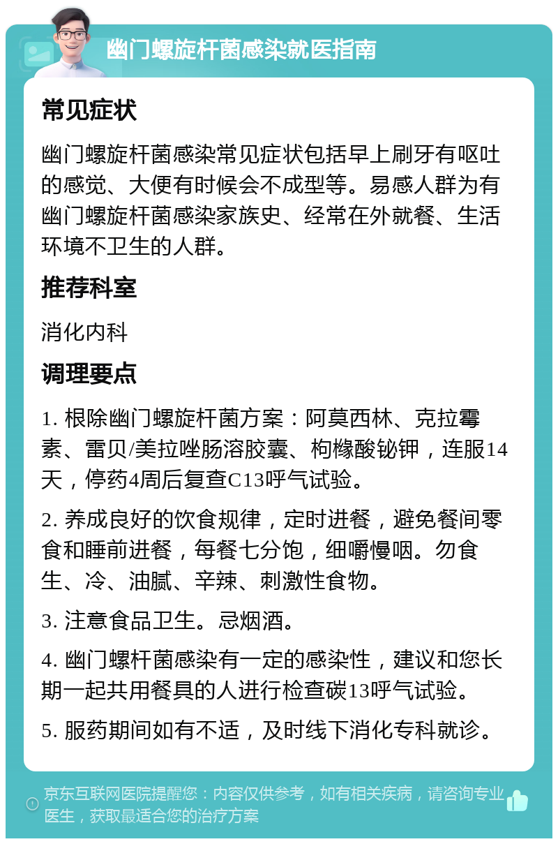 幽门螺旋杆菌感染就医指南 常见症状 幽门螺旋杆菌感染常见症状包括早上刷牙有呕吐的感觉、大便有时候会不成型等。易感人群为有幽门螺旋杆菌感染家族史、经常在外就餐、生活环境不卫生的人群。 推荐科室 消化内科 调理要点 1. 根除幽门螺旋杆菌方案：阿莫西林、克拉霉素、雷贝/美拉唑肠溶胶囊、枸橼酸铋钾，连服14天，停药4周后复查C13呼气试验。 2. 养成良好的饮食规律，定时进餐，避免餐间零食和睡前进餐，每餐七分饱，细嚼慢咽。勿食生、冷、油腻、辛辣、刺激性食物。 3. 注意食品卫生。忌烟酒。 4. 幽门螺杆菌感染有一定的感染性，建议和您长期一起共用餐具的人进行检查碳13呼气试验。 5. 服药期间如有不适，及时线下消化专科就诊。